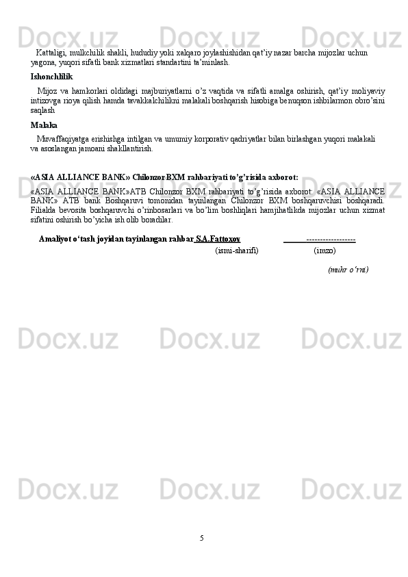 5Kattaligi,   mulkchilik   shakli,   hududiy yoki   xalqaro   joylashishidan   qat’iy   nazar   barcha   mijozlar   uchun  
yagona,   yuqori   sifatli   bank   xizmatlari   standartini   ta’minlash.
Ishonchlilik
Mijoz   va   hamkorlari   oldidagi   majburiyatlarni   o’z   vaqtida   va   sifatli   amalga   oshirish,   qat’iy   moliyaviy
intizovga   rioya   qilish   hamda   tavakkalchilikni   malakali   boshqarish   hisobiga   benuqson   ishbilarmon   obro’sini
saqlash
Malaka
Muvaffaqiyatga   erishishga   intilgan   va   umumiy   korporativ   qadriyatlar   bilan   birlashgan   yuqori   malakali 
va   asoslangan   jamoani   shakllantirish.
«ASIA ALLIANCE BANK»  Chilonzor BXM   rahbariyati   to’g’risida   axborot:
«ASIA   ALLIANCE   BANK»ATB   Chilonzor   BXM   rahbariyati   to’g’risida   axborot:   «ASIA   ALLIANCE
BANK»   ATB   bank   Boshqaruvi   tomonidan   tayinlangan   Chilonzor   BXM   boshqaruvchisi   boshqaradi.
Filialda   bevosita   boshqaruvchi   o’rinbosarlari   va   bo’lim   boshliqlari   hamjihatlikda   mijozlar   uchun   xizmat
sifatini   oshirish   bo’yicha   ish   olib   boradilar.
Amaliyot   o‘tash   joyidan   tayinlangan rahbar  S.A.Fattoxov                   ------------------   
(ismi-sharifi) (imzo)
(muhr   o‘rni) 