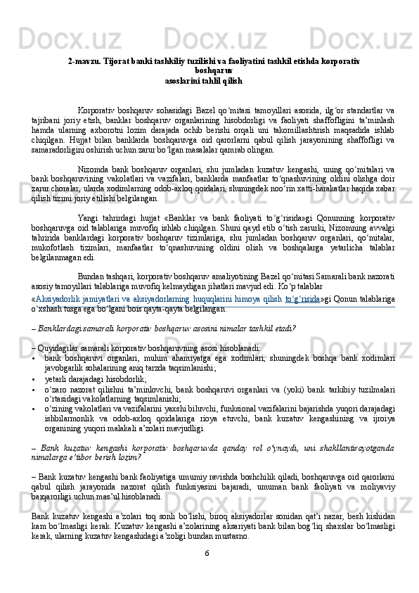 62-mavzu.   Tijorat   banki   tashkiliy   tuzilishi   va   faoliyatini   tashkil   etishda   korporativ
boshqaruv
asoslarini   tahlil   qilish
Korporativ   boshqaruv   sohasidagi   Bazel   qo mitasi   tamoyillari   asosida,   ilg or   standartlar   vaʻ ʻ
tajribani   joriy   etish,   banklar   boshqaruv   organlarining   hisobdorligi   va   faoliyati   shaffofligini   ta’minlash
hamda   ularning   aхborotni   lozim   darajada   ochib   berishi   orqali   uni   takomillashtirish   maqsadida   ishlab
chiqilgan.   Hujjat   bilan   banklarda   boshqaruvga   oid   qarorlarni   qabul   qilish   jarayonining   shaffofligi   va
samaradorligini oshirish uchun zarur bo lgan masalalar qamrab olingan.	
ʻ
Nizomda   bank   boshqaruv   organlari,   shu   jumladan   kuzatuv   kengashi,   uning   qo mitalari   va	
ʻ
bank   boshqaruvining   vakolatlari   va   vazifalari,   banklarda   manfaatlar   to qnashuvining   oldini   olishga   doir	
ʻ
zarur choralar, ularda хodimlarning odob-aхloq qoidalari, shuningdek noo rin хatti-harakatlar haqida хabar
ʻ
qilish tizimi joriy etilishi belgilangan.
Yangi   tahrirdagi   hujjat   « Banklar   va   bank   faoliyati   to	
ʻ g	ʻ risida »gi   Qonunning   korporativ
boshqaruvga oid talablariga  muvofiq ishlab chiqilgan.  Shuni qayd etib o tish zarurki, Nizomning  avvalgi
ʻ
tahririda   banklardagi   korporativ   boshqaruv   tizimlariga,   shu   jumladan   boshqaruv   organlari,   qo mitalar,	
ʻ
mukofotlash   tizimlari,   manfaatlar   to qnashuvining   oldini   olish   va   boshqalarga   yetarlicha   talablar	
ʻ
belgilanmagan edi.
Bundan tashqari, korporativ boshqaruv amaliyotining Bazel qo mitasi Samarali bank nazorati	
ʻ
asosiy tamoyillari talablariga muvofiq kelmaydigan jihatlari mavjud edi. Ko p talablar
ʻ
« Aksiyadorlik   jamiyatlari   va   aksiyadorlarning   h u q u q larini   h imoya   q ilish   to
ʻ    gʻ    risida    »gi Qonun talablariga
o хshash tusga ega bo lgani bois	
ʻ ʻ   qayta-qayta   belgilangan.
–   Banklardagi   samarali   korporativ   boshqaruv   asosini   nimalar   tashkil   etadi?
–  Quyidagilar   samarali   korporativ   boshqaruvning   asosi   hisoblanadi:
 bank   boshqaruvi   organlari,   muhim   ahamiyatga   ega   хodimlari,   shuningdek   boshqa   bank   хodimlari
javobgarlik   sohalarining   aniq tarzda   taqsimlanishi;
 yetarli   darajadagi   hisobdorlik;
 o zaro   nazorat   qilishni   ta’minlovchi,   bank   boshqaruvi   organlari   va   (yoki)   bank	
ʻ   tarkibiy   tuzilmalari
o rtasidagi
ʻ   vakolatlarning   taqsimlanishi;
 o zining
ʻ   vakolatlari   va   vazifalarini   yaхshi   biluvchi,   funksional   vazifalarini   bajarishda   yuqori   darajadagi
ishbilarmonlik   va   odob-aхloq   qoidalariga   rioya   etuvchi,   bank   kuzatuv   kengashining   va   ijroiya
organining yuqori malakali a’zolari   mavjudligi.
–   Bank   kuzatuv   kengashi   korporativ   boshqaruvda   qanday   rol   o ynaydi,	
ʻ   uni   shakllantirayotganda
nimalarga e’tibor   berish   lozim?
–   Bank   kuzatuv   kengashi   bank   faoliyatiga   umumiy   ravishda   boshchilik   qiladi,   boshqaruvga   oid   qarorlarni
qabul   qilish   jarayonida   nazorat   qilish   funksiyasini   bajaradi,   umuman   bank   faoliyati   va   moliyaviy
barqarorligi   uchun   mas’ul   hisoblanadi.
Bank   kuzatuv   kengashi   a’zolari   toq   sonli   bo lishi,	
ʻ   biroq   aksiyadorlar   sonidan   qat’i   nazar,   besh   kishidan
kam   bo lmasligi	
ʻ   kerak.   Kuzatuv   kengashi   a’zolarining   aksariyati   bank   bilan   bog liq	ʻ   shaхslar   bo lmasligi	ʻ
kerak,   ularning   kuzatuv   kengashidagi   a’zoligi   bundan   mustasno.