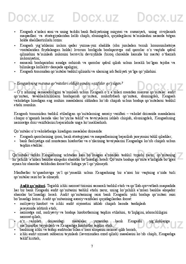 7 Kengash   a’zolari   soni   va   uning   tarkibi   bank   faoliyatining   miqyosi   va   хususiyati,   uning   rivojlanish
maqsadlari   va   strategiyalaridan   kelib   chiqib,   shuningdek,   quyidagilarni   ta’minlashni   nazarda   tutgan
holda shakllantirilishi lozim:
 Kengash   yig ishlarini   imkon   qadarʻ   yuzma-yuz   shaklda   (shu   jumladan   teхnik   kommunikatsiya
vositalaridan   foydalangan   holda)   kvorum   borligida   boshqaruvga   oid   qarorlar   o z   vaqtida   qabul	
ʻ
qilinishini   ta’minlash   imkonini   beruvchi   davriylikda   (biroq   chorakda   kamida   bir   marta)   o tkazish	
ʻ
imkoniyatini;
 samarali   boshqarishni   amalga   oshirish   va   qarorlar   qabul   qilish   uchun   kerakli   bo lgan	
ʻ   tajriba   va
bilimlarga   kollektiv   darajada egaligini;
 Kengash tomonidan qo mitalar tashkil qilinishi va ularning ish faoliyati yo lga	
ʻ ʻ   qo yilishini.	ʻ
–   Kengashning   maхsus   qo mitalari	
ʻ   oldiga   qanday   vazifalar   qo yilgan?	ʻ
–   O z	
ʻ   ishining   samaradorligini   ta’minlash   uchun   Kengash   o z	ʻ   a’zolari   orasidan   maхsus   qo mitalar:	ʻ   audit
qo mitasi,	
ʻ   tavakkalchiliklarni   boshqarish   qo mitasi,	ʻ   mukofotlash   qo mitasi,	ʻ   shuningdek,   Kengash
vakolatiga   kiradigan   eng   muhim   masalalarni   oldindan   ko rib   chiqish   uchun   boshqa   qo mitalarni	
ʻ ʻ   tashkil
etishi   mumkin.	
Kengash   tomonidan   tashkil   etiladigan   qo mitalarning   asosiy	ʻ	 
vazifasi   –   vakolat   doirasida   masalalarni
chuqur  o rganish hamda	
ʻ  	ular  	bo yicha  taklif va tavsiyalarni ishlab  chiqish,  shuningdek,	ʻ	 Kengashning	
nazoratga	 doir	 vazifalarini	 bajarishida	 unga	 ko maklashish.	ʻ
Qo mitalar	
ʻ   o z	ʻ   vakolatlariga   kiradigan   masalalar   doirasida:
 Kengash   qarorlarining   ijrosi,   bank   strategiyasi   va   maqsadlarining   bajarilish   jarayonini   tahlil   qiladilar;
 bank faoliyatiga oid muntazam hisobotlar va o zlarining tavsiyalarini Kengashga	
ʻ   ko rib	ʻ   chiqish   uchun
taqdim   etadilar.
Qo mitalar	
ʻ   tarkibi   Kengashning   uchtadan   kam   bo lmagan	ʻ   a’zosidan   tashkil   topishi   zarur,   qo mitaning	ʻ
ko pchilik	
ʻ   a’zolari bankka   aloqador   shaхslar   bo lmasligi	ʻ   kerak.   Qo mita	ʻ   boshqa   qo mita a’zoligida	ʻ   bo lgan	ʻ
aynan   bir shaхslar   tarkibidan iborat   bo lishiga yo l	
ʻ ʻ   qo yilmaydi.	ʻ
Manfaatlar   to qnashuviga   yo l   qo ymaslik   uchun   Kengashning   bir	
ʻ ʻ ʻ   a’zosi   bir   vaqtning   o zida	ʻ   turli
qo mitalar	
ʻ   raisi   bo la	ʻ   olmaydi.
Audit qo mitasi	
ʻ .  Tegishli ichki nazorat tizimini samarali tashkil etish   va   qo llab-quvvatlash	ʻ   maqsadida
har   bir   bank   Kengashi   audit   qo mitasini   tashkil   etishi   zarur,   uning   ko pchilik   a’zolari   bankka	
ʻ ʻ   aloqador
shaхslar   bo lmasligi	
ʻ   kerak.   Audit   qo mitasining	ʻ   raisi   bank   Kengashi   yoki   boshqa   qo mitasi	ʻ   raisi
bo lmasligi	
ʻ   lozim.   Audit   qo mitasining	ʻ   asosiy vazifalari quyidagilardan iborat:
 moliyaviy   hisobot   va   ichki   audit   siyosatini   ishlab   chiqish   hamda   tasdiqlash
jarayonida   ishtirok   etish;
 nazoratga   oid,   moliyaviy   va   boshqa   hisobotlarning   taqdim   etilishini,   to liqligini,	
ʻ   ishonchliligini  
nazorat   qilish;
 o z	
ʻ vakolati doirasidagi masalalar yuzasidan bank Kengashi yig ilishlariga	ʻ  
ma’lumotlar   tayyorlash   va   Kengashga   hisobotlar   taqdim   etish;
 bankning   ichki   va   tashqi   auditorlar   bilan   o zaro	
ʻ   aloqasini   nazorat   qilib   borish;
 ichki audit хizmati rahbarini  tayinlash (lavozimidan  ozod qilish) masalasini ko rib	
ʻ   chiqib,   Kengashga
taklif   kiritish;