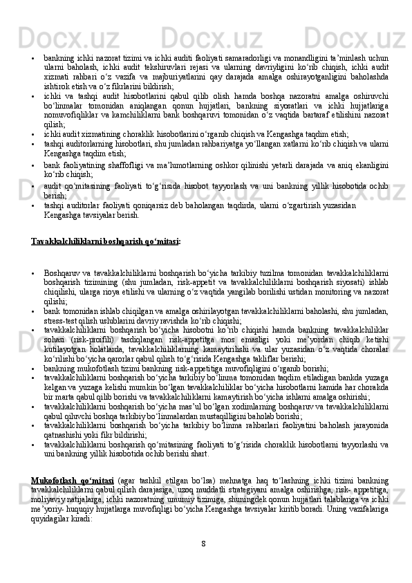 8 bankning   ichki   nazorat   tizimi   va   ichki   auditi   faoliyati   samaradorligi   va   monandligini   ta’minlash   uchun
ularni   baholash,   ichki   audit   tekshiruvlari   rejasi   va   ularning   davriyligini   ko ribʻ   chiqish,   ichki   audit
хizmati   rahbari   o z	
ʻ   vazifa   va   majburiyatlarini   qay   darajada   amalga   oshirayotganligini   baholashda
ishtirok etish va o z fikrlarini
ʻ   bildirish;
 ichki   va   tashqi   audit   hisobotlarini   qabul   qilib   olish   hamda   boshqa   nazoratni   amalga   oshiruvchi
bo linmalar	
ʻ   tomonidan   aniqlangan   qonun   hujjatlari,   bankning   siyosatlari   va   ichki   hujjatlariga
nomuvofiqliklar   va   kamchiliklarni   bank   boshqaruvi   tomonidan   o z	
ʻ   vaqtida   bartaraf   etilishini   nazorat
qilish;
 ichki   audit хizmatining choraklik hisobotlarini   o rganib	
ʻ   chiqish va Kengashga   taqdim   etish;
 tashqi auditorlarning hisobotlari, shu jumladan rahbariyatga yo llangan хatlarni	
ʻ   ko rib	ʻ   chiqish   va   ularni
Kengashga   taqdim   etish;
 bank   faoliyatining   shaffofligi   va   ma’lumotlarning   oshkor   qilinishi   yetarli   darajada   va   aniq   ekanligini
ko rib	
ʻ   chiqish;
 audit   qo mitasining	
ʻ   faoliyati   to g risida	ʻ ʻ   hisobot   tayyorlash   va   uni   bankning   yillik   hisobotida   ochib
berish;
 tashqi   auditorlar   faoliyati   qoniqarsiz   deb   baholangan   taqdirda,   ularni   o zgartirish	
ʻ   yuzasidan  
Kengashga   tavsiyalar   berish.
Tavakkalchiliklarni             boshqarish        qo mitasi	
ʻ    :
 Boshqaruv   va   tavakkalchiliklarni   boshqarish   bo yicha   tarkibiy   tuzilma   tomonidan	
ʻ   tavakkalchiliklarni
boshqarish   tizimining   (shu   jumladan,   risk-appetit   va   tavakkalchiliklarni   boshqarish   siyosati)   ishlab
chiqilishi, ularga rioya etilishi va   ularning   o z	
ʻ   vaqtida   yangilab   borilishi   ustidan   monitoring   va   nazorat
qilishi;
 bank   tomonidan   ishlab   chiqilgan   va   amalga   oshirilayotgan   tavakkalchiliklarni   baholashi,   shu   jumladan,
stress-test   qilish   uslublarini   davriy   ravishda   ko rib	
ʻ   chiqishi;
 tavakkalchiliklarni   boshqarish   bo yicha   hisobotni   ko rib   chiqishi   hamda   bankning	
ʻ ʻ   tavakkalchiliklar
sohasi   (risk-proifili)   tasdiqlangan   risk-appetitga   mos   emasligi   yoki   me’yordan   chiqib   ketishi
kutilayotgan   holatlarda,   tavakkalchiliklarning   kamaytirilishi   va   ular   yuzasidan   o z   vaqtida   choralar	
ʻ
ko rilishi bo yicha qarorlar	
ʻ ʻ   qabul   qilish   to g risida	ʻ ʻ   Kengashga   takliflar berishi;
 bankning   mukofotlash   tizimi   bankning   risk-appetitiga   muvofiqligini   o rganib	
ʻ   borishi;
 tavakkalchiliklarni   boshqarish   bo yicha	
ʻ   tarkibiy   bo linma	ʻ   tomonidan   taqdim   etiladigan   bankda   yuzaga
kelgan   va   yuzaga   kelishi   mumkin   bo lgan	
ʻ   tavakkalchiliklar bo yicha hisobotlarni kamida har chorakda	ʻ
bir marta qabul qilib   borishi   va   tavakkalchiliklarni   kamaytirish   bo yicha	
ʻ   ishlarni   amalga oshirishi;
 tavakkalchiliklarni   boshqarish   bo yicha	
ʻ   mas’ul   bo lgan	ʻ   хodimlarning   boshqaruv   va   tavakkalchiliklarni
qabul qiluvchi boshqa tarkibiy bo linmalardan mustaqilligini	
ʻ   baholab   borishi;
 tavakkalchiliklarni   boshqarish   bo yicha
ʻ   tarkibiy   bo linma	ʻ   rahbarlari   faoliyatini   baholash   jarayonida
qatnashishi   yoki   fikr   bildirishi;
 tavakkalchiliklarni   boshqarish   qo mitasining	
ʻ   faoliyati   to g risida	ʻ ʻ   choraklik   hisobotlarni   tayyorlashi   va
uni   bankning   yillik   hisobotida   ochib   berishi   shart.
Mukofotlash             qo mitasi	
ʻ      (agar   tashkil   etilgan   bo lsa)	ʻ   mehnatga   haq   to lashning   ichki   tizimi   bankning	ʻ
tavakkalchiliklarni  qabul qilish   darajasiga,  uzoq muddatli  strategiyani  amalga  oshirishga, risk- appetitiga,
moliyaviy natijalarga, ichki nazoratning umumiy tizimiga, shuningdek qonun hujjatlari talablariga va ichki
me’yoriy- huquqiy hujjatlarga muvofiqligi bo yicha Kengashga tavsiyalar kiritib boradi. Uning vazifalariga	
ʻ
quyidagilar kiradi: