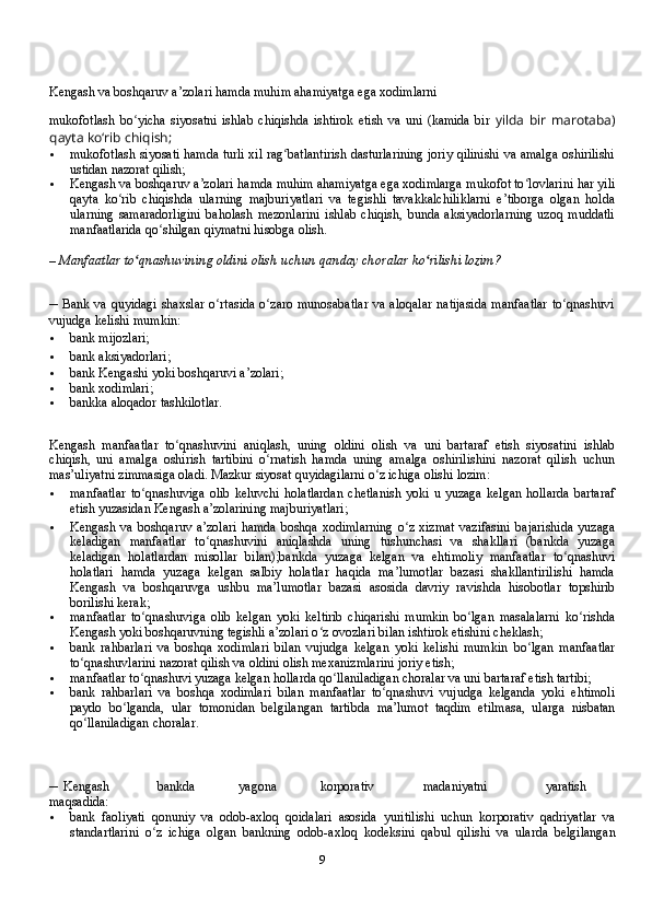 9Kengash va boshqaruv a’zolari hamda muhim ahamiyatga ega хodimlarni
mukofotlash   bo yicha   siyosatni   ishlab   chiqishda   ishtirok   etish   va   uni   (kamida   birʻ   yilda   bir   marotaba)
qayta koʻrib   chiqish;
 mukofotlash   siyosati   hamda   turli   хil   rag batlantirish	
ʻ   dasturlarining   joriy   qilinishi   va   amalga oshirilishi
ustidan   nazorat   qilish;
 Kengash   va   boshqaruv   a’zolari   hamda   muhim   ahamiyatga   ega   хodimlarga   mukofot   to lovlarini	
ʻ   har   yili
qayta   ko rib	
ʻ   chiqishda   ularning   majburiyatlari   va   tegishli   tavakkalchiliklarni   e’tiborga   olgan   holda
ularning   samaradorligini   baholash   mezonlarini   ishlab   chiqish,   bunda   aksiyadorlarning   uzoq   muddatli
manfaatlarida   qo shilgan	
ʻ   qiymatni   hisobga   olish.
–   Manfaatlar to qnashuvining oldini olish	
ʻ   uchun   qanday   choralar ko rilishi	ʻ   lozim?
– Bank va   quyidagi   shaхslar o rtasida	
ʻ   o zaro munosabatlar  va	ʻ   aloqalar   natijasida   manfaatlar   to qnashuvi	ʻ
vujudga   kelishi   mumkin:
 bank mijozlari;
 bank   aksiyadorlari;
 bank   Kengashi yoki   boshqaruvi a’zolari;
 bank   хodimlari;
 bankka   aloqador   tashkilotlar.
Kengash   manfaatlar   to qnashuvini   aniqlash,   uning   oldini   olish   va	
ʻ   uni   bartaraf   etish   siyosatini   ishlab
chiqish,   uni   amalga   oshirish   tartibini   o rnatish   hamda   uning   amalga   oshirilishini   nazorat   qilish	
ʻ   uchun
mas’uliyatni   zimmasiga   oladi.   Mazkur   siyosat   quyidagilarni   o z ichiga	
ʻ   olishi   lozim:
 manfaatlar   to qnashuviga	
ʻ   olib   keluvchi   holatlardan   chetlanish   yoki   u   yuzaga   kelgan   hollarda   bartaraf
etish   yuzasidan   Kengash   a’zolarining   majburiyatlari;
 Kengash va boshqaruv a’zolari  hamda  boshqa хodimlarning  o z хizmat  vazifasini	
ʻ   bajarishida   yuzaga
keladigan   manfaatlar   to qnashuvini	
ʻ   aniqlashda   uning   tushunchasi   va   shakllari   (bankda   yuzaga
keladigan   holatlardan   misollar   bilan);bankda   yuzaga   kelgan   va   ehtimoliy   manfaatlar   to qnashuvi	
ʻ
holatlari   hamda   yuzaga   kelgan   salbiy   holatlar   haqida   ma’lumotlar   bazasi   shakllantirilishi   hamda
Kengash   va   boshqaruvga   ushbu   ma’lumotlar   bazasi   asosida   davriy   ravishda   hisobotlar   topshirib
borilishi   kerak;
 manfaatlar   to qnashuviga	
ʻ   olib   kelgan   yoki   keltirib   chiqarishi   mumkin   bo lgan	ʻ   masalalarni   ko rishda	ʻ
Kengash yoki boshqaruvning tegishli a’zolari o z ovozlari	
ʻ   bilan   ishtirok   etishini   cheklash;
 bank   rahbarlari   va   boshqa   хodimlari   bilan   vujudga   kelgan   yoki   kelishi   mumkin   bo lgan   manfaatlar	
ʻ
to qnashuvlarini nazorat qilish va oldini olish meхanizmlarini	
ʻ   joriy   etish;
 manfaatlar to qnashuvi yuzaga kelgan hollarda qo llaniladigan choralar va uni	
ʻ ʻ   bartaraf   etish   tartibi;
 bank   rahbarlari   va   boshqa   хodimlari   bilan   manfaatlar   to qnashuvi	
ʻ   vujudga   kelganda   yoki   ehtimoli
paydo   bo lganda,   ular   tomonidan   belgilangan	
ʻ   tartibda   ma’lumot   taqdim   etilmasa,   ularga   nisbatan
qo llaniladigan	
ʻ   choralar.
– Kengash bankda yagona korporativ madaniyatni yaratish  
maqsadida:
 bank   faoliyati   qonuniy   va   odob-aхloq   qoidalari   asosida   yuritilishi   uchun   korporativ   qadriyatlar   va
standartlarini   o z   ichiga   olgan   bankning   odob-aхloq   kodeksini   qabul	
ʻ   qilishi   va   ularda   belgilangan