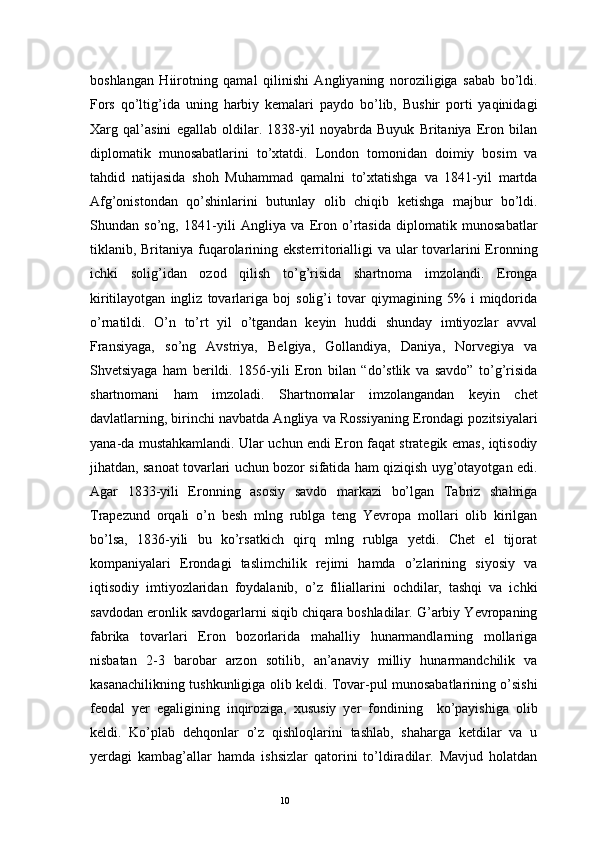 10boshlangan   Hiirotning   qamal   qilinishi   Angliyaning   noroziligiga   sabab   bo’ldi.
Fors   qo’ltig’ida   uning   harbiy   kemalari   paydo   bo’lib,   Bushir   porti   yaqinidagi
Xarg   qal’asini   egallab   oldilar.   1838-yil   noyabrda   Buyuk   Britaniya   Eron   bilan
diplomatik   munosabatlarini   to’xtatdi.   London   tomonidan   doimiy   bosim   va
tahdid   natijasida   shoh   Muhammad   qamalni   to’xtatishga   va   1841-yil   martda
Afg’onistondan   qo’shinlarini   butunlay   olib   chiqib   ketishga   majbur   bo’ldi.
Shundan   so’ng,   1841-yili   Angliya   va   Eron   o’rtasida   diplomatik   munosabatlar
tiklanib, Britaniya fuqarolarining eksterritorialligi  va ular tovarlarini Eronning
ichki   solig’idan   ozod   qilish   to’g’risida   shartnoma   imzolandi.   Eronga
kiritilayotgan   ingliz   tovarlariga   boj   solig’i   tovar   qiymagining   5%   i   miqdorida
o’rnatildi.   O’n   to’rt   yil   o’tgandan   keyin   huddi   shunday   imtiyozlar   avval
Fransiyaga,   so’ng   Avstriya,   Belgiya,   Gollandiya,   Daniya,   Norvegiya   va
Shvetsiyaga   ham   berildi.   1856-yili   Eron   bilan   “do’stlik   va   savdo”   to’g’risida
shartnomani   ham   imzoladi.   Shartnomalar   imzolangandan   keyin   chet
davlatlarning, birinchi navbatda Angliya va Rossiyaning Erondagi pozitsiyalari
yana-da mustahkamlandi. Ular uchun endi Eron faqat strategik emas, iqtisodiy
jihatdan, sanoat tovarlari uchun bozor sifatida ham qiziqish uyg’otayotgan edi.
Agar   1833-yili   Eronning   asosiy   savdo   markazi   bo’lgan   Tabriz   shahriga
Trapezund   orqali   o’n   besh   mlng   rublga   teng   Yevropa   mollari   olib   kirilgan
bo’lsa,   1836-yili   bu   ko’rsatkich   qirq   mlng   rublga   yetdi.   Chet   el   tijorat
kompaniyalari   Erondagi   taslimchilik   rejimi   hamda   o’zlarining   siyosiy   va
iqtisodiy   imtiyozlaridan   foydalanib,   o’z   filiallarini   ochdilar,   tashqi   va   ichki
savdodan eronlik savdogarlarni siqib chiqara boshladilar. G’arbiy Yevropaning
fabrika   tovarlari   Eron   bozorlarida   mahalliy   hunarmandlarning   mollariga
nisbatan   2-3   barobar   arzon   sotilib,   an’anaviy   milliy   hunarmandchilik   va
kasanachilikning tushkunligiga olib keldi. Tovar-pul munosabatlarining o’sishi
feodal   yer   egaligining   inqiroziga,   xususiy   yer   fondining     ko’payishiga   olib
keldi.   Ko’plab   dehqonlar   o’z   qishloqlarini   tashlab,   shaharga   ketdilar   va   u
yerdagi   kambag’allar   hamda   ishsizlar   qatorini   to’ldiradilar.   Mavjud   holatdan 
