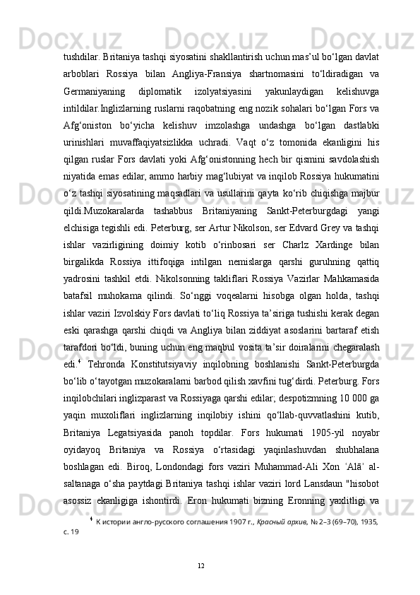 12tushdilar. Britaniya tashqi siyosatini shakllantirish uchun mas’ul bo‘lgan davlat
arboblari   Rossiya   bilan   Angliya-Fransiya   shartnomasini   to‘ldiradigan   va
Germaniyaning   diplomatik   izolyatsiyasini   yakunlaydigan   kelishuvga
intildilar.Inglizlarning ruslarni raqobatning eng nozik sohalari bo‘lgan Fors va
Afg‘oniston   bo‘yicha   kelishuv   imzolashga   undashga   bo‘lgan   dastlabki
urinishlari   muvaffaqiyatsizlikka   uchradi.   Vaqt   o‘z   tomonida   ekanligini   his
qilgan  ruslar   Fors  davlati   yoki  Afg‘onistonning  hech  bir   qismini   savdolashish
niyatida emas edilar, ammo harbiy mag‘lubiyat va inqilob Rossiya hukumatini
o‘z tashqi  siyosatining maqsadlari  va usullarini qayta ko‘rib chiqishga majbur
qildi.Muzokaralarda   tashabbus   Britaniyaning   Sankt-Peterburgdagi   yangi
elchisiga tegishli edi. Peterburg, ser Artur Nikolson, ser Edvard Grey va tashqi
ishlar   vazirligining   doimiy   kotib   o‘rinbosari   ser   Charlz   Xardinge   bilan
birgalikda   Rossiya   ittifoqiga   intilgan   nemislarga   qarshi   guruhning   qattiq
yadrosini   tashkil   etdi.   Nikolsonning   takliflari   Rossiya   Vazirlar   Mahkamasida
batafsil   muhokama   qilindi.   So‘nggi   voqealarni   hisobga   olgan   holda,   tashqi
ishlar vaziri Izvolskiy Fors davlati to‘liq Rossiya ta’siriga tushishi kerak degan
eski   qarashga   qarshi   chiqdi   va   Angliya   bilan   ziddiyat   asoslarini   bartaraf   etish
tarafdori bo‘ldi, buning uchun eng maqbul vosita ta’sir doiralarini chegaralash
edi. 4
  Tehronda   Konstitutsiyaviy   inqilobning   boshlanishi   Sankt-Peterburgda
bo‘lib o‘tayotgan muzokaralarni barbod qilish xavfini tug‘dirdi. Peterburg. Fors
inqilobchilari inglizparast va Rossiyaga qarshi edilar; despotizmning 10 000 ga
yaqin   muxoliflari   inglizlarning   inqilobiy   ishini   qo‘llab-quvvatlashini   kutib,
Britaniya   Legatsiyasida   panoh   topdilar.   Fors   hukumati   1905-yil   noyabr
oyidayoq   Britaniya   va   Rossiya   o‘rtasidagi   yaqinlashuvdan   shubhalana
boshlagan   edi.   Biroq,   Londondagi   fors   vaziri   Muhammad-Ali   Xon   Alā   al-ʿ ʾ
saltanaga  o‘sha  paytdagi   Britaniya tashqi  ishlar   vaziri  lord Lansdaun  "hisobot
asossiz   ekanligiga   ishontirdi.   Eron   hukumati   bizning   Eronning   yaxlitligi   va
4
  К истории англо-русского соглашения 1907 г.,  Красный архив , № 2–3 (69–70), 1935,
с. 19 