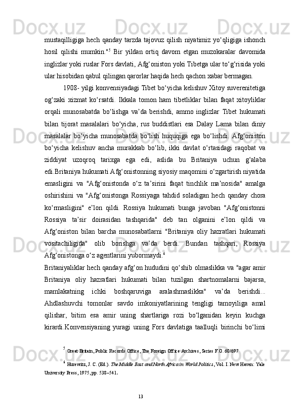 13mustaqilligiga   hech  qanday   tarzda   tajovuz  qilish   niyatimiz   yo‘qligiga   ishonch
hosil   qilishi   mumkin." 5
  Bir   yildan   ortiq   davom   etgan   muzokaralar   davomida
inglizlar yoki ruslar Fors davlati, Afg‘oniston yoki Tibetga ular to‘g‘risida yoki
ular hisobidan qabul qilingan qarorlar haqida hech qachon xabar bermagan.
1908-  yilgi konvensiyadagi Tibet bo‘yicha kelishuv Xitoy suverenitetiga
og‘zaki   xizmat   ko‘rsatdi.   Ikkala   tomon   ham   tibetliklar   bilan   faqat   xitoyliklar
orqali   munosabatda   bo‘lishga   va’da   berishdi,   ammo   inglizlar   Tibet   hukumati
bilan   tijorat   masalalari   bo‘yicha,   rus   buddistlari   esa   Dalay   Lama   bilan   diniy
masalalar   bo‘yicha   munosabatda   bo‘lish   huquqiga   ega   bo‘lishdi.   Afg‘oniston
bo‘yicha   kelishuv   ancha   murakkab   bo‘lib,   ikki   davlat   o‘rtasidagi   raqobat   va
ziddiyat   uzoqroq   tarixga   ega   edi,   aslida   bu   Britaniya   uchun   g‘alaba
edi.Britaniya hukumati Afg‘onistonning siyosiy maqomini o‘zgartirish niyatida
emasligini   va   "Afg‘onistonda   o‘z   ta’sirini   faqat   tinchlik   ma’nosida"   amalga
oshirishini   va   "Afg‘onistonga   Rossiyaga   tahdid   soladigan   hech   qanday   chora
ko‘rmasligini"   e’lon   qildi.   Rossiya   hukumati   bunga   javoban   "Afg‘onistonni
Rossiya   ta’sir   doirasidan   tashqarida"   deb   tan   olganini   e’lon   qildi   va
Afg‘oniston   bilan   barcha   munosabatlarni   "Britaniya   oliy   hazratlari   hukumati
vositachiligida"   olib   borishga   va’da   berdi.   Bundan   tashqari,   Rossiya
Afg‘onistonga o‘z agentlarini yubormaydi. 6
Britaniyaliklar hech qanday afg‘on hududini qo‘shib olmaslikka va "agar amir
Britaniya   oliy   hazratlari   hukumati   bilan   tuzilgan   shartnomalarni   bajarsa,
mamlakatning   ichki   boshqaruviga   aralashmaslikka"   va’da   berishdi...
Ahdlashuvchi   tomonlar   savdo   imkoniyatlarining   tengligi   tamoyiliga   amal
qilishar,   bitim   esa   amir   uning   shartlariga   rozi   bo‘lganidan   keyin   kuchga
kirardi.Konvensiyaning   yuragi   uning   Fors   davlatiga   taalluqli   birinchi   bo‘limi
5
  Great Britain, Public Records Office, The Foreign Office Archives, Series F.O. 60/697
6
  Hurewitz, J. C.  (Ed.).  The Middle East and North Africa in World Politics , Vol. I. New Haven: Yale
University Press, 1975, pp. 538–541 . 