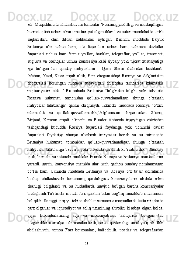 14edi. Muqaddimada ahdlashuvchi tomonlar "Forsning yaxlitligi va mustaqilligini
hurmat qilish uchun o‘zaro majburiyat olganliklari" va butun mamlakatda tartib
saqlanishini   chin   dildan   xohlashlari   aytilgan.   Birinchi   moddada   Buyuk
Britaniya   o‘zi   uchun   ham,   o‘z   fuqarolari   uchun   ham,   uchinchi   davlatlar
fuqarolari   uchun   ham   "temir   yo‘llar,   banklar,   telegraflar,   yo‘llar,   transport,
sug‘urta   va   boshqalar   uchun   konsessiya   kabi   siyosiy   yoki   tijorat   xususiyatiga
ega   bo‘lgan   har   qanday   imtiyozlarni   -   Qasri   Shirin   shahridan   boshlanib,
Isfahon,   Yazd,   Kaxx   orqali   o‘tib,   Fors   chegarasidagi   Rossiya   va   Afg‘oniston
chegaralari   kesishgan   nuqtada   tugaydigan   chiziqdan   tashqarida   izlamaslik
majburiyatini   oldi..."   Bu   sohada   Britaniya   "to‘g‘ridan   to‘g‘ri   yoki   bilvosita
Rossiya   hukumati   tomonidan   qo‘llab-quvvatlanadigan   shunga   o‘xshash
imtiyozlar   talablariga"   qarshi   chiqmaydi.   Ikkinchi   moddada   Rossiya   "o‘zini
izlamaslik   va   qo‘llab-quvvatlamaslik,"Afg‘oniston   chegarasidan   G‘oziq,
Birjand,   Kermon   orqali   o‘tuvchi   va   Bunder   Abbosda   tugaydigan   chiziqdan
tashqaridagi   hududda   Rossiya   fuqarolari   foydasiga   yoki   uchinchi   davlat
fuqarolari   foydasiga   shunga   o‘xshash   imtiyozlar   berish   va   bu   mintaqada
Britaniya   hukumati   tomonidan   qo‘llab-quvvatlanadigan   shunga   o‘xshash
imtiyozlar talablariga bevosita yoki bilvosita qarshilik ko‘rsatmaslik." Shunday
qilib, birinchi va ikkinchi moddalar Eronda Rossiya va Britaniya manfaatlarini
yaratdi,   garchi   konvensiya   matnida   ular   hech   qachon   bunday   nomlanmagan
bo‘lsa   ham.   Uchinchi   moddada   Britaniya   va   Rossiya   o‘z   ta’sir   doiralarida
boshqa   ahdlashuvchi   tomonning   qarshiligisiz   konsessiyalarni   olishda   erkin
ekanligi   belgilandi   va   bu   hududlarda   mavjud   bo‘lgan   barcha   konsessiyalar
tasdiqlandi.To‘rtinchi   modda   fors   qarzlari   bilan   bog‘liq   murakkab   muammoni
hal qildi. So‘nggi qirq yil ichida shohlar samarasiz maqsadlarda katta miqdorda
qarz   olganlar   va   iqtisodiyot   va   soliq   tizimining   ahvolini   hisobga   olgan   holda,
qojar   hukmdorlarining   aqli   va   imkoniyatidan   tashqarida   bo‘lgan   tub
o‘zgarishlarni amalga oshirmasdan turib, qarzni qaytarishga umid yo‘q edi. Ikki
ahdlashuvchi   tomon   Fors   bojxonalari,   baliqchilik,   postlar   va   telegraflardan 