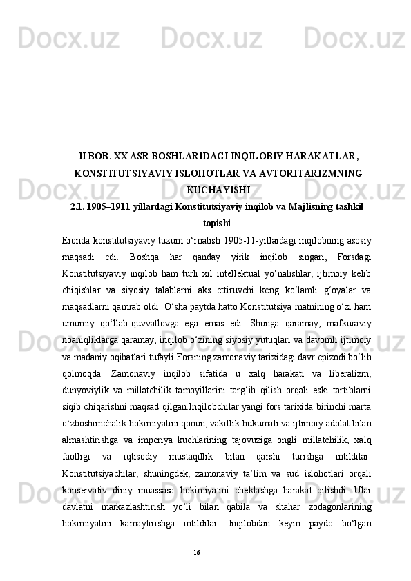 16II  BOB. XX ASR BOSHLARIDAGI INQILOBIY HARAKATLAR ,
KONSTITUTSIYAVIY ISLOHOTLAR  VA AVTORITARIZMNING
KUCHAYISHI
2.1. 1905–1911 yillardagi Konstitutsiyaviy inqilob va Majlisning tashkil
topishi
Eronda konstitutsiyaviy tuzum o‘rnatish 1905-11-yillardagi  inqilobning asosiy
maqsadi   edi.   Boshqa   har   qanday   yirik   inqilob   singari,   Forsdagi
Konstitutsiyaviy   inqilob   ham   turli   xil   intellektual   yo‘nalishlar,   ijtimoiy   kelib
chiqishlar   va   siyosiy   talablarni   aks   ettiruvchi   keng   ko‘lamli   g‘oyalar   va
maqsadlarni qamrab oldi. O‘sha paytda hatto Konstitutsiya matnining o‘zi ham
umumiy   qo‘llab-quvvatlovga   ega   emas   edi.   Shunga   qaramay,   mafkuraviy
noaniqliklarga qaramay, inqilob o‘zining siyosiy yutuqlari va davomli ijtimoiy
va madaniy oqibatlari tufayli Forsning zamonaviy tarixidagi davr epizodi bo‘lib
qolmoqda.   Zamonaviy   inqilob   sifatida   u   xalq   harakati   va   liberalizm,
dunyoviylik   va   millatchilik   tamoyillarini   targ‘ib   qilish   orqali   eski   tartiblarni
siqib chiqarishni maqsad qilgan.Inqilobchilar yangi fors tarixida birinchi marta
o‘zboshimchalik hokimiyatini qonun, vakillik hukumati va ijtimoiy adolat bilan
almashtirishga   va   imperiya   kuchlarining   tajovuziga   ongli   millatchilik,   xalq
faolligi   va   iqtisodiy   mustaqillik   bilan   qarshi   turishga   intildilar.
Konstitutsiyachilar,   shuningdek,   zamonaviy   ta’lim   va   sud   islohotlari   orqali
konservativ   diniy   muassasa   hokimiyatini   cheklashga   harakat   qilishdi.   Ular
davlatni   markazlashtirish   yo‘li   bilan   qabila   va   shahar   zodagonlarining
hokimiyatini   kamaytirishga   intildilar.   Inqilobdan   keyin   paydo   bo‘lgan 