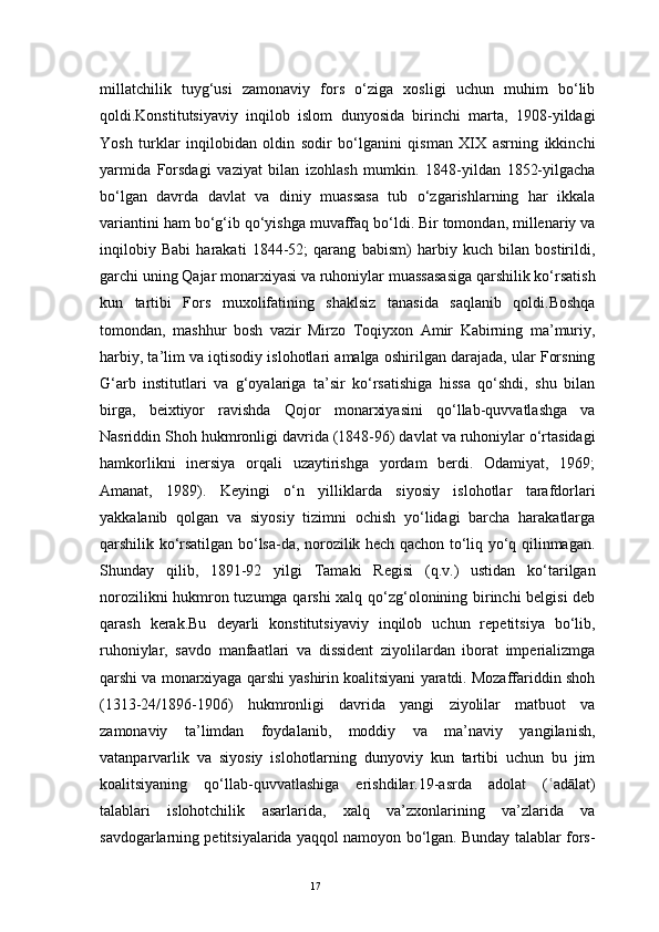 17millatchilik   tuyg‘usi   zamonaviy   fors   o‘ziga   xosligi   uchun   muhim   bo‘lib
qoldi.Konstitutsiyaviy   inqilob   islom   dunyosida   birinchi   marta,   1908-yildagi
Yosh   turklar   inqilobidan   oldin   sodir   bo‘lganini   qisman   XIX   asrning   ikkinchi
yarmida   Forsdagi   vaziyat   bilan   izohlash   mumkin.   1848-yildan   1852-yilgacha
bo‘lgan   davrda   davlat   va   diniy   muassasa   tub   o‘zgarishlarning   har   ikkala
variantini ham bo‘g‘ib qo‘yishga muvaffaq bo‘ldi. Bir tomondan, millenariy va
inqilobiy   Babi   harakati   1844-52;   qarang   babism)   harbiy   kuch   bilan   bostirildi,
garchi uning Qajar monarxiyasi va ruhoniylar muassasasiga qarshilik ko‘rsatish
kun   tartibi   Fors   muxolifatining   shaklsiz   tanasida   saqlanib   qoldi.Boshqa
tomondan,   mashhur   bosh   vazir   Mirzo   Toqiyxon   Amir   Kabirning   ma’muriy,
harbiy, ta’lim va iqtisodiy islohotlari amalga oshirilgan darajada, ular Forsning
G‘arb   institutlari   va   g‘oyalariga   ta’sir   ko‘rsatishiga   hissa   qo‘shdi,   shu   bilan
birga,   beixtiyor   ravishda   Qojor   monarxiyasini   qo‘llab-quvvatlashga   va
Nasriddin Shoh hukmronligi davrida (1848-96) davlat va ruhoniylar o‘rtasidagi
hamkorlikni   inersiya   orqali   uzaytirishga   yordam   berdi.   Odamiyat,   1969;
Amanat,   1989).   Keyingi   o‘n   yilliklarda   siyosiy   islohotlar   tarafdorlari
yakkalanib   qolgan   va   siyosiy   tizimni   ochish   yo‘lidagi   barcha   harakatlarga
qarshilik ko‘rsatilgan bo‘lsa-da, norozilik hech qachon to‘liq yo‘q qilinmagan.
Shunday   qilib,   1891-92   yilgi   Tamaki   Regisi   (q.v.)   ustidan   ko‘tarilgan
norozilikni hukmron tuzumga qarshi  xalq qo‘zg‘olonining birinchi belgisi  deb
qarash   kerak.Bu   deyarli   konstitutsiyaviy   inqilob   uchun   repetitsiya   bo‘lib,
ruhoniylar,   savdo   manfaatlari   va   dissident   ziyolilardan   iborat   imperializmga
qarshi va monarxiyaga qarshi yashirin koalitsiyani yaratdi. Mozaffariddin shoh
(1313-24/1896-1906)   hukmronligi   davrida   yangi   ziyolilar   matbuot   va
zamonaviy   ta’limdan   foydalanib,   moddiy   va   ma’naviy   yangilanish,
vatanparvarlik   va   siyosiy   islohotlarning   dunyoviy   kun   tartibi   uchun   bu   jim
koalitsiyaning   qo‘llab-quvvatlashiga   erishdilar.19-asrda   adolat   ( adālat)ʿ
talablari   islohotchilik   asarlarida,   xalq   va’zxonlarining   va’zlarida   va
savdogarlarning petitsiyalarida yaqqol namoyon bo‘lgan. Bunday talablar fors- 