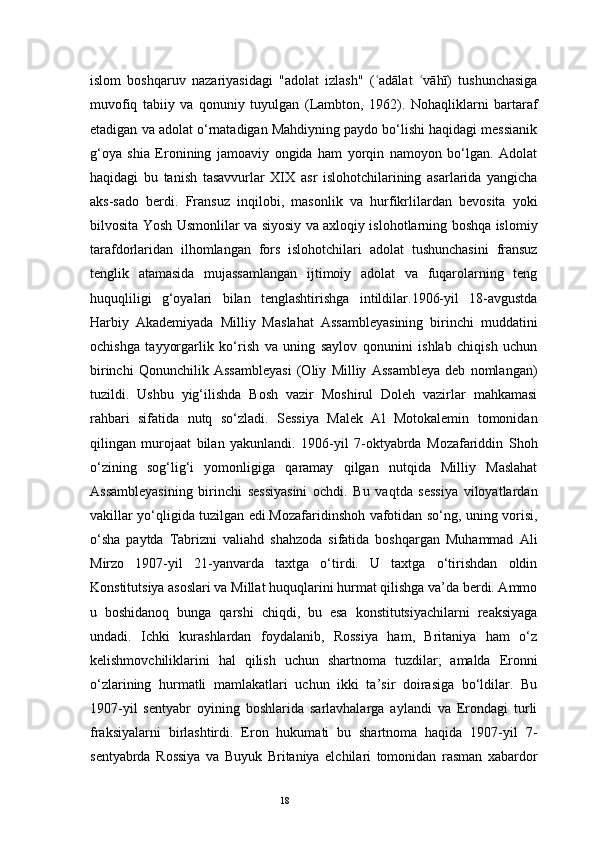 18islom   boshqaruv   nazariyasidagi   "adolat   izlash"   ( adālat   vāhī)   tushunchasigaʿ ʿ
muvofiq   tabiiy   va   qonuniy   tuyulgan   (Lambton,   1962).   Nohaqliklarni   bartaraf
etadigan va adolat o‘rnatadigan Mahdiyning paydo bo‘lishi haqidagi messianik
g‘oya   shia   Eronining   jamoaviy   ongida   ham   yorqin   namoyon   bo‘lgan.   Adolat
haqidagi   bu   tanish   tasavvurlar   XIX   asr   islohotchilarining   asarlarida   yangicha
aks-sado   berdi.   Fransuz   inqilobi,   masonlik   va   hurfikrlilardan   bevosita   yoki
bilvosita Yosh Usmonlilar va siyosiy va axloqiy islohotlarning boshqa islomiy
tarafdorlaridan   ilhomlangan   fors   islohotchilari   adolat   tushunchasini   fransuz
tenglik   atamasida   mujassamlangan   ijtimoiy   adolat   va   fuqarolarning   teng
huquqliligi   g‘oyalari   bilan   tenglashtirishga   intildilar.1906-yil   18-avgustda
Harbiy   Akademiyada   Milliy   Maslahat   Assambleyasining   birinchi   muddatini
ochishga   tayyorgarlik   ko‘rish   va   uning   saylov   qonunini   ishlab   chiqish   uchun
birinchi   Qonunchilik   Assambleyasi   (Oliy   Milliy   Assambleya   deb   nomlangan)
tuzildi.   Ushbu   yig‘ilishda   Bosh   vazir   Moshirul   Doleh   vazirlar   mahkamasi
rahbari   sifatida   nutq   so‘zladi.   Sessiya   Malek   Al   Motokalemin   tomonidan
qilingan   murojaat   bilan   yakunlandi.   1906-yil   7-oktyabrda   Mozafariddin   Shoh
o‘zining   sog‘lig‘i   yomonligiga   qaramay   qilgan   nutqida   Milliy   Maslahat
Assambleyasining   birinchi   sessiyasini   ochdi.   Bu   vaqtda   sessiya   viloyatlardan
vakillar yo‘qligida tuzilgan edi.Mozafaridinshoh vafotidan so‘ng, uning vorisi,
o‘sha   paytda   Tabrizni   valiahd   shahzoda   sifatida   boshqargan   Muhammad   Ali
Mirzo   1907-yil   21-yanvarda   taxtga   o‘tirdi.   U   taxtga   o‘tirishdan   oldin
Konstitutsiya asoslari va Millat huquqlarini hurmat qilishga va’da berdi. Ammo
u   boshidanoq   bunga   qarshi   chiqdi,   bu   esa   konstitutsiyachilarni   reaksiyaga
undadi.   Ichki   kurashlardan   foydalanib,   Rossiya   ham,   Britaniya   ham   o‘z
kelishmovchiliklarini   hal   qilish   uchun   shartnoma   tuzdilar;   amalda   Eronni
o‘zlarining   hurmatli   mamlakatlari   uchun   ikki   ta’sir   doirasiga   bo‘ldilar.   Bu
1907-yil   sentyabr   oyining   boshlarida   sarlavhalarga   aylandi   va   Erondagi   turli
fraksiyalarni   birlashtirdi.   Eron   hukumati   bu   shartnoma   haqida   1907-yil   7-
sentyabrda   Rossiya   va   Buyuk   Britaniya   elchilari   tomonidan   rasman   xabardor 