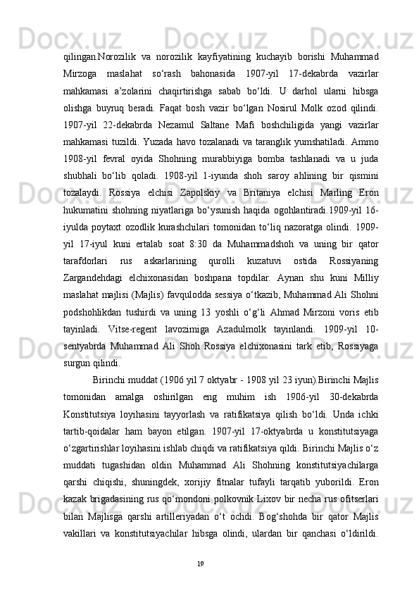 19qilingan.Norozilik   va   norozilik   kayfiyatining   kuchayib   borishi   Muhammad
Mirzoga   maslahat   so‘rash   bahonasida   1907-yil   17-dekabrda   vazirlar
mahkamasi   a’zolarini   chaqirtirishga   sabab   bo‘ldi.   U   darhol   ularni   hibsga
olishga   buyruq   beradi.   Faqat   bosh   vazir   bo‘lgan   Nosirul   Molk   ozod   qilindi.
1907-yil   22-dekabrda   Nezamul   Saltane   Mafi   boshchiligida   yangi   vazirlar
mahkamasi  tuzildi. Yuzada  havo  tozalanadi  va  taranglik  yumshatiladi.  Ammo
1908-yil   fevral   oyida   Shohning   murabbiyiga   bomba   tashlanadi   va   u   juda
shubhali   bo‘lib   qoladi.   1908-yil   1-iyunda   shoh   saroy   ahlining   bir   qismini
tozalaydi.   Rossiya   elchisi   Zapolskiy   va   Britaniya   elchisi   Marling   Eron
hukumatini   shohning  niyatlariga  bo‘ysunish  haqida   ogohlantiradi.1909-yil   16-
iyulda   poytaxt   ozodlik   kurashchilari   tomonidan   to‘liq   nazoratga   olindi.   1909-
yil   17-iyul   kuni   ertalab   soat   8:30   da   Muhammadshoh   va   uning   bir   qator
tarafdorlari   rus   askarlarining   qurolli   kuzatuvi   ostida   Rossiyaning
Zargandehdagi   elchixonasidan   boshpana   topdilar.   Aynan   shu   kuni   Milliy
maslahat  majlisi  (Majlis) favqulodda sessiya o‘tkazib, Muhammad Ali Shohni
podshohlikdan   tushirdi   va   uning   13   yoshli   o‘g‘li   Ahmad   Mirzoni   voris   etib
tayinladi.   Vitse-regent   lavozimiga   Azadulmolk   tayinlandi.   1909-yil   10-
sentyabrda   Muhammad   Ali   Shoh   Rossiya   elchixonasini   tark   etib,   Rossiyaga
surgun qilindi.
Birinchi muddat (1906 yil 7 oktyabr - 1908 yil 23 iyun).Birinchi Majlis
tomonidan   amalga   oshirilgan   eng   muhim   ish   1906-yil   30-dekabrda
Konstitutsiya   loyihasini   tayyorlash   va   ratifikatsiya   qilish   bo‘ldi.   Unda   ichki
tartib-qoidalar   ham   bayon   etilgan.   1907-yil   17-oktyabrda   u   konstitutsiyaga
o‘zgartirishlar loyihasini ishlab chiqdi va ratifikatsiya qildi. Birinchi Majlis o‘z
muddati   tugashidan   oldin   Muhammad   Ali   Shohning   konstitutsiyachilarga
qarshi   chiqishi,   shuningdek,   xorijiy   fitnalar   tufayli   tarqatib   yuborildi.   Eron
kazak brigadasining rus qo‘mondoni  polkovnik Lixov bir necha rus ofitserlari
bilan   Majlisga   qarshi   artilleriyadan   o‘t   ochdi.   Bog‘shohda   bir   qator   Majlis
vakillari   va   konstitutsiyachilar   hibsga   olindi,   ulardan   bir   qanchasi   o‘ldirildi. 