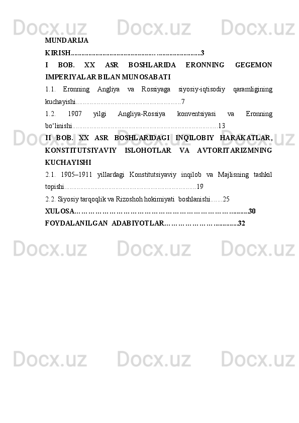 MUNDARIJA
K IRISH .............................................…......................... 3
I   BOB.   XX   ASR   BOSHLARIDA   ERONNING   GEGEMON
IMPERIYALAR BILAN MUNOSABATI 
1.1.   Eronning   Angliya   va   Rossiyaga   siyosiy-iqtisodiy   qaramligining
kuchayishi ............................................................7
1.2.   1907   yilgi   Angliya-Rossiya   konventsiyasi   va   Eronning
bo‘linishi ...................................................................................13
II   BOB.   XX   ASR   BOSHLARIDAGI   INQILOBIY   HARAKATLAR ,
KONSTITUTSIYAVIY   ISLOHOTLAR   VA   AVTORITARIZMNING
KUCHAYISHI
2.1.   1905–1911   yillardagi   Konstitutsiyaviy   inqilob   va   Majlisning   tashkil
topishi ...........................................................................19
2.2. Siyosiy tarqoqlik va Rizoshoh hokimiyati  boshlanishi .......25
XULOSA…………………………………………………………. ..........30
FOYDALANILGAN  ADABIYOTLAR………………….. ............32 