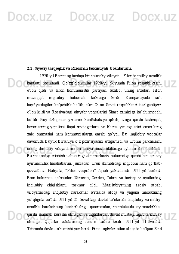 212.2. Siyosiy tarqoqlik va Rizoshoh hokimiyati  boshlanishi .
1920-yil Eronning boshqa bir shimoliy viloyati - Filonda milliy-ozodlik
harakati   boshlandi.   Qo’zg’olonchilar   1920-yil   5-iyunda   Filon   respublikasini
e’lon   qildi   va   Eron   kommunistik   partiyasi   tuzilib,   uning   a’zolari   Filon
muvaqqat   inqilobiy   hukumati   tarkibiga   kirdi.   Kompartiyada   so’l
kayfiyatdagilar   ko’pchilik   bo’lib,   ular   Gilon   Sovet   respublikasi   tuzilganligini
e’lon  kildi  va  Rossiyadagi   oktyabr  voqealarini  Sharq  zaminiga ko’chirmoqchi
bo’ldi.   Boy   dehqonlar   yerlarini   konfiskatsiya   qilish,   dinga   qarshi   tashviqot,
bozorlarning   yopilishi   faqat   savdogarlarni   va   liberal   yer   egalarini   emas   keng
xalq   ommasini   ham   kommunistlarga   qarshi   qo’ydi.   Bu   inqilobiy   voqealar
davomida   Buyuk   Britaniya   o’z   pozitsiyasini   o’zgartirdi   va   Eronni   parchalash,
uning   shimoliy   viloyatlarini   Britaniya   mustamlakasiga   aylantirishni   boshladi.
Bu maqsadga  erishish  uchun inglizlar  markaziy hukumatga  qarshi  har  qanday
ayirmachilik  harakatlarini,  jumladan,  Eron  shimolidagi  inqilobni  ham  qo’llab-
quvvatladi.   Natijada,   “Filon   voqealari”   fojiali   yakunlandi.   1922-yil   boshida
Eron   hukumati   qo’shinlari   Xuroson,   Garden,   Tabriz   va   boshqa   viloyatlardagi
inqilobiy   chiqishlarni   tor-mor   qildi.   Mag’lubiyatning   asosiy   sababi
viloyatlardagi   inqilobiy   harakatlar   o’rtasida   aloqa   va   yagona   markazning
yo’qligida bo’ldi. 1921-yil 21-fevraldagi davlat to’ntarishi Inqilobiy va milliy-
ozodlik   harakatining   bostirilishiga   qaramasdan,   mamlakatda   ayirmachilikka
qarshi samarali kurasha olmagan va inglizlardan davlat mustaqilligini ta’minlay
olmagan   Qojarlar   sulolasining   obro’si   tushib   ketdi.   1921-yil   21-fevralda
Tehronda davlat to’ntarishi yuz berdi. Fitna inglizlar bilan aloqada bo’lgan Said 