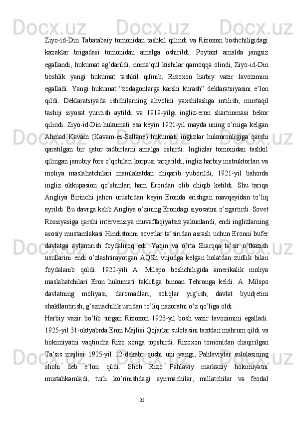 22Ziyo-id-Din   Tabatabaiy   tomonidan   tashkil   qilindi   va   Rizoxon   boshchiligidagi
kazaklar   brigadasi   tomonidan   amalga   oshirildi.   Poytaxt   amalda   jangsiz
egallandi,   hukumat   ag’darildi,   noma’qul   kishilar   qamoqqa   olindi,  Ziyo-id-Din
boshlik   yangi   hukumat   tashkil   qilinib,   Rizoxon   harbiy   vazir   lavozimini
egalladi.   Yangi   hukumat   “zodagonlarga   karshi   kurash”   deklaratsiyasini   e’lon
qildi.   Deklaratsiyada   ishchilarning   ahvolini   yaxshilashga   intilish,   mustaqil
tashqi   siyosat   yuritish   aytildi   va   1919-yilgi   ingliz-eron   shartnomasi   bekor
qilindi. Ziyo-id-Din hukumati esa  keyin 1921-yil mayda uning o’rniga kelgan
Ahmad   Kavam   (Kavam-es-Saltane)   hukumati   inglizlar   hukmronligiga   qarshi
qaratilgan   bir   qator   tadbirlarni   amalga   oshirdi.   Inglizlar   tomonidan   tashkil
qilingan janubiy fors o’qchilari korpusi tarqatildi, ingliz harbiy instruktorlari va
moliya   maslahatchilari   mamlakatdan   chiqarib   yuborildi,   1921-yil   bahorda
ingliz   okkupasion   qo’shinlari   ham   Erondan   olib   chiqib   ketildi.   Shu   tariqa
Angliya   Birinchi   jahon   urushidan   keyin   Eronda   erishgan   mavqeyidan   to’liq
ayrildi. Bu davrga kelib Angliya o’zining Erondagi siyosatini o’zgartirdi. Sovet
Rossiyasiga qarshi intervensiya muvaffaqiyatsiz yakunlandi, endi inglizlarning
asosiy mustamlakasi Hindistonni sovetlar ta’siridan asrash uchun Eronni bufer
davlatga   aylantirish   foydaliroq   edi.   Yaqin   va   o’rta   Sharqqa   ta’sir   o’tkazish
usullarini   endi   o’zlashtirayotgan   AQSh   vujudga   kelgan   holatdan   zudlik   bilan
foydalanib   qoldi.   1922-yili   A.   Milspo   boshchiligida   amerikalik   moliya
maslahatchilari   Eron   hukumati   taklifiga   binoan   Tehronga   keldi.   A.   Milspo
davlatning   moliyasi,   daromadlari,   soliqlar   yig’ish,   davlat   byudjetini
shakllantirish, g’aznachilik ustidan to’liq nazoratni o’z qo’liga oldi.
Harbiy   vazir   bo’lib   turgan   Rizoxon   1923-yil   bosh   vazir   lavozimini   egalladi.
1925-yil 31-oktyabrda Eron Majlisi Qojarlar sulolasini taxtdan mahrum qildi va
hokimiyatni   vaqtincha   Rizo   xonga   topshirdi.   Rizoxon   tomonidan   chaqirilgan
Ta’sis   majlisi   1925-yil   12-dekabr   qushi   uni   yangi,   Pahlaviylar   sulolasining
shohi   deb   e’lon   qildi.   Shoh   Rizo   Pahlaviy   markaziy   hokimiyatni
mustahkamladi,   turli   ko’rinishdagi   ayirmachilar,   millatchilar   va   feodal 