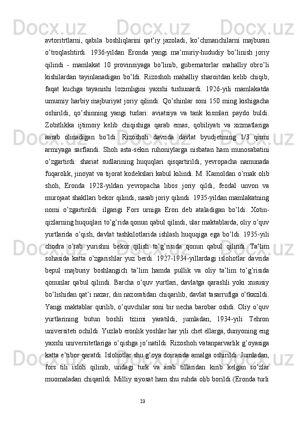 23avtoritrtlarni,   qabila   boshliqlarini   qat’iy   jazoladi,   ko’chmanchilarni   majburan
o’troqlashtirdi.   1936-yildan   Eronda   yangi   ma’muriy-hududiy   bo’linish   joriy
qilindi   -   mamlakat   10   provinsiyaga   bo’linib,   gubernatorlar   mahalliy   obro’li
kishilardan   tayinlanadigan   bo’ldi.   Rizoshoh   mahalliy   sharoitdan   kelib   chiqib,
faqat   kuchga   tayanishi   lozimligini   yaxshi   tushunardi.   1926-yili   mamlakatda
umumiy  harbiy  majburiyat   joriy  qilindi.  Qo’shinlar   soni   150  ming  kishigacha
oshirildi,   qo’shinning   yangi   turlari:   aviatsiya   va   tank   kismlari   paydo   buldi.
Zobitlikka   ijtimoiy   kelib   chiqishiga   qarab   emas,   qobiliyati   va   xizmatlariga
aarab   olinadigan   bo’ldi.   Rizoshoh   davrida   davlat   byudjetining   1/3   qismi
armiyaga   sarflandi.   Shoh   asta-sekin   ruhoniylarga   nisbatan   ham   munosabatini
o’zgartirdi:   shariat   sudlarining   huquqlari   qisqartirildi,   yevropacha   namunada
fuqarolik, jinoyat va tijorat kodekslari kabul kilindi. M. Kamoldan o’rnak olib
shoh,   Eronda   1928-yildan   yevropacha   libos   joriy   qildi,   feodal   unvon   va
murojaat shakllari bekor qilindi, nasab joriy qilindi. 1935-yildan mamlakatning
nomi   o’zgartirildi:   ilgarigi   Fors   urniga   Eron   deb   ataladigan   bo’ldi.   Xotin-
qizlarning huquqlari to’g’rida qonun qabul qilindi, ular maktablarda, oliy o’quv
yurtlarida   o’qish,   davlat   tashkilotlarida   ishlash   huquqiga   ega   bo’ldi.   1935-yili
chodra   o’rab   yurishni   bekor   qilish   to’g’risida   qonun   qabul   qilindi.   Ta’lim
sohasida   katta   o’zgarishlar   yuz   berdi.   1927-1934-yillardagi   islohotlar   davrida
bepul   majburiy   boshlangich   ta’lim   hamda   pullik   va   oliy   ta’lim   to’g’risida
qonunlar   qabul   qilindi.   Barcha   o’quv   yurtlari,   davlatga   qarashli   yoki   xususiy
bo’lishidan qat’i nazar, din nazoratidan chiqarilib, davlat tasarrufiga o’tkazildi.
Yangi maktablar qurilib, o’quvchilar soni bir necha barobar oshdi. Oliy o’quv
yurtlarining   butun   boshli   tizimi   yaratildi,   jumladan,   1934-yili   Tehron
universiteti ochildi. Yuzlab eronlik yoshlar har yili chet ellarga, dunyoning eng
yaxshi  universitetlariga o’qishga jo’natildi. Rizoshoh vatanparvarlik g’oyasiga
katta e’tibor qaratdi. Islohotlar shu g’oya doirasida amalga oshirildi. Jumladan,
fors   tili   isloh   qilinib,   undagi   turk   va   arab   tillaridan   kirib   kelgan   so’zlar
muomaladan chiqarildi. Milliy siyosat ham shu ruhda olib borildi (Eronda turli 