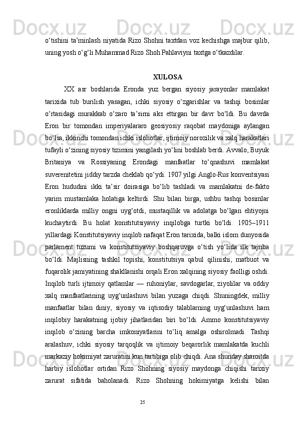 25o‘tishini  ta’minlash   niyatida Rizo  Shohni  taxtdan  voz  kechishga  majbur  qilib,
uning yosh o‘g‘li Muhammad Rizo Shoh Pahlaviyni taxtga o‘tkazdilar.
XULOSA
XX   asr   boshlarida   Eronda   yuz   bergan   siyosiy   jarayonlar   mamlakat
tarixida   tub   burilish   yasagan,   ichki   siyosiy   o‘zgarishlar   va   tashqi   bosimlar
o‘rtasidagi   murakkab   o‘zaro   ta’sirni   aks   ettirgan   bir   davr   bo‘ldi.   Bu   davrda
Eron   bir   tomondan   imperiyalararo   geosiyosiy   raqobat   maydoniga   aylangan
bo‘lsa, ikkinchi tomondan ichki islohotlar, ijtimoiy norozilik va xalq harakatlari
tufayli o‘zining siyosiy tizimini yangilash yo‘lini boshlab berdi. Avvalo, Buyuk
Britaniya   va   Rossiyaning   Erondagi   manfaatlar   to‘qnashuvi   mamlakat
suverenitetini jiddiy tarzda cheklab qo‘ydi. 1907 yilgi Anglo-Rus konventsiyasi
Eron   hududini   ikki   ta’sir   doirasiga   bo‘lib   tashladi   va   mamlakatni   de-fakto
yarim   mustamlaka   holatiga   keltirdi.   Shu   bilan   birga,   ushbu   tashqi   bosimlar
eronliklarda   milliy   ongni   uyg‘otdi,   mustaqillik   va   adolatga   bo‘lgan   ehtiyojni
kuchaytirdi.   Bu   holat   konstitutsiyaviy   inqilobga   turtki   bo‘ldi.   1905–1911
yillardagi Konstitutsiyaviy inqilob nafaqat Eron tarixida, balki islom dunyosida
parlament   tuzumi   va   konstitutsiyaviy   boshqaruvga   o‘tish   yo‘lida   ilk   tajriba
bo‘ldi.   Majlisning   tashkil   topishi,   konstitutsiya   qabul   qilinishi,   matbuot   va
fuqarolik jamiyatining shakllanishi orqali Eron xalqining siyosiy faolligi oshdi.
Inqilob   turli   ijtimoiy   qatlamlar   —   ruhoniylar,   savdogarlar,   ziyolilar   va   oddiy
xalq   manfaatlarining   uyg‘unlashuvi   bilan   yuzaga   chiqdi.   Shuningdek,   milliy
manfaatlar   bilan   diniy,   siyosiy   va   iqtisodiy   talablarning   uyg‘unlashuvi   ham
inqilobiy   harakatning   ijobiy   jihatlaridan   biri   bo‘ldi.   Ammo   konstitutsiyaviy
inqilob   o‘zining   barcha   imkoniyatlarini   to‘liq   amalga   oshirolmadi.   Tashqi
aralashuv,   ichki   siyosiy   tarqoqlik   va   ijtimoiy   beqarorlik   mamlakatda   kuchli
markaziy hokimiyat zaruratini kun tartibiga olib chiqdi. Ana shunday sharoitda
harbiy   islohotlar   ortidan   Rizo   Shohning   siyosiy   maydonga   chiqishi   tarixiy
zarurat   sifatida   baholanadi.   Rizo   Shohning   hokimiyatga   kelishi   bilan