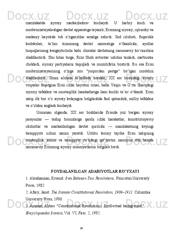 26mamlakatda   siyosiy   markazlashuv   kuchaydi.   U   harbiy   kuch   va
modernizatsiyalashgan davlat apparatiga tayanib, Eronning siyosiy, iqtisodiy va
madaniy   hayotida   tub   o‘zgarishlar   amalga   oshirdi.   Sud   islohoti,   fuqarolik
kodekslari,   ta’lim   tizimining   davlat   nazoratiga   o‘tkazilishi,   ayollar
huquqlarining   kengaytirilishi   kabi   choralar   davlatning   zamonaviy   ko‘rinishini
shakllantirdi.   Shu   bilan   birga,   Rizo   Shoh   avtoritar   uslubni   tanladi,   matbuotni
chekladi,   siyosiy   partiyalarni   taqiqladi   va   muxolifatni   bostirdi.   Bu   esa   Eron
modernizatsiyasining   o‘ziga   xos   "yuqoridan   pastga"   bo‘lgan   modelini
shakllantirdi.   Shuni   alohida   ta’kidlash   kerakki,   XX   asr   boshidagi   siyosiy
voqealar   faqatgina   Eron   ichki   hayotini   emas,   balki   Yaqin   va   O‘rta   Sharqdagi
siyosiy   tafakkur   va   mustaqillik   harakatlariga   ham   kuchli   ta’sir   o‘tkazdi.   Eron
xalqi   ilk   bor   o‘z   siyosiy   kelajagini   belgilashda   faol   qatnashdi,   milliy   tafakkur
va o‘zlikni anglash kuchaydi.
Umuman   olganda,   XX   asr   boshlarida   Eronda   yuz   bergan   siyosiy
jarayonlar   —   tashqi   bosimlarga   qarshi   ichki   harakatlar,   konstitutsiyaviy
islohotlar   va   markazlashgan   davlat   qurilishi   —   mamlakatning   keyingi
taraqqiyoti   uchun   zamin   yaratdi.   Ushbu   tarixiy   tajriba   Eron   xalqining
mustaqillik,   adolat   va   taraqqiyot   yo‘lidagi   qat’iyatini   namoyon   etdi   hamda
zamonaviy Eronning siyosiy xususiyatlarini belgilab berdi .
FOYDALANILGAN ADABIYOTLAR RO’YXATI
1.  Abrahamian, Ervand.  Iran Between Two Revolutions . Princeton University 
Press, 1982. 
2.  Afary, Janet.  The Iranian Constitutional Revolution, 1906–1911 . Columbia 
University Press, 1996.
3.  Amanat, Abbas. "Constitutional Revolution i. Intellectual background." 
Encyclopaedia Iranica , Vol. VI, Fasc. 2, 1992. 
