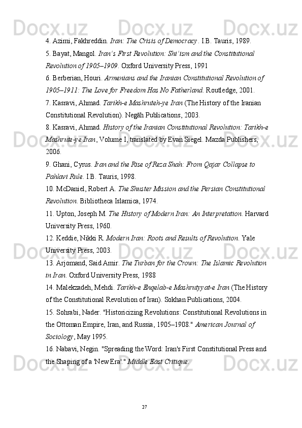 274.  Azimi, Fakhreddin.  Iran: The Crisis of Democracy . I.B. Tauris, 1989.
5.  Bayat, Mangol.  Iran’s First Revolution: Shi’ism and the Constitutional 
Revolution of 1905–1909 . Oxford University Press, 1991
6.  Berberian, Houri.  Armenians and the Iranian Constitutional Revolution of 
1905–1911: The Love for Freedom Has No Fatherland . Routledge, 2001.
7.  Kasravi, Ahmad.  Tarikh-e Mashruteh-ye Iran  (The History of the Iranian 
Constitutional Revolution). Negāh Publications, 2003. 
8.  Kasravi, Ahmad.  History of the Iranian Constitutional Revolution: Tarikh-e 
Mashrute-ye Iran , Volume I, translated by Evan Siegel. Mazda Publishers, 
2006.
9.  Ghani, Cyrus.  Iran and the Rise of Reza Shah: From Qajar Collapse to 
Pahlavi Rule . I.B. Tauris, 1998.
10.  McDaniel, Robert A.  The Shuster Mission and the Persian Constitutional 
Revolution . Bibliotheca Islamica, 1974.
11.  Upton, Joseph M.  The History of Modern Iran: An Interpretation . Harvard 
University Press, 1960.
12.  Keddie, Nikki R.  Modern Iran: Roots and Results of Revolution . Yale 
University Press, 2003.
13.  Arjomand, Said Amir.  The Turban for the Crown: The Islamic Revolution 
in Iran . Oxford University Press, 1988
14.  Malekzadeh, Mehdi.  Tarikh-e Enqelab-e Mashrutyyat-e Iran  (The History 
of the Constitutional Revolution of Iran). Sokhan Publications, 2004.
15.  Sohrabi, Nader. "Historicizing Revolutions: Constitutional Revolutions in 
the Ottoman Empire, Iran, and Russia, 1905–1908."  American Journal of 
Sociology , May 1995.
16.  Nabavi, Negin. "Spreading the Word: Iran's First Constitutional Press and 
the Shaping of a 'New Era'."  Middle East Critique . 