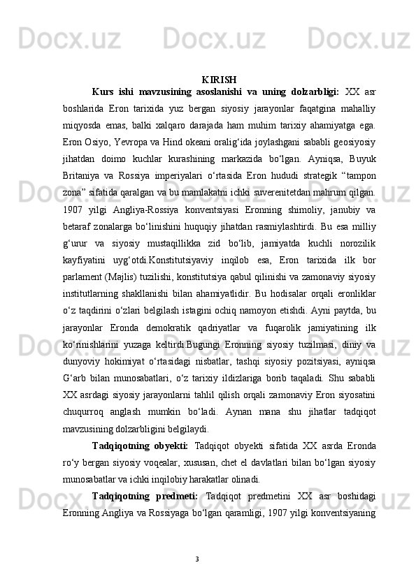 3 KIRISH
Kurs   ishi   mavzusining   asoslanishi   va   uning   dolzarbligi:   XX   asr
boshlarida   Eron   tarixida   yuz   bergan   siyosiy   jarayonlar   faqatgina   mahalliy
miqyosda   emas,   balki   xalqaro   darajada   ham   muhim   tarixiy   ahamiyatga   ega.
Eron Osiyo, Yevropa va Hind okeani oralig‘ida joylashgani sababli geosiyosiy
jihatdan   doimo   kuchlar   kurashining   markazida   bo‘lgan.   Ayniqsa,   Buyuk
Britaniya   va   Rossiya   imperiyalari   o‘rtasida   Eron   hududi   strategik   “tampon
zona” sifatida qaralgan va bu mamlakatni ichki suverenitetdan mahrum qilgan.
1907   yilgi   Angliya-Rossiya   konventsiyasi   Eronning   shimoliy,   janubiy   va
betaraf   zonalarga   bo‘linishini   huquqiy   jihatdan   rasmiylashtirdi.   Bu   esa   milliy
g‘urur   va   siyosiy   mustaqillikka   zid   bo‘lib,   jamiyatda   kuchli   norozilik
kayfiyatini   uyg‘otdi.Konstitutsiyaviy   inqilob   esa,   Eron   tarixida   ilk   bor
parlament (Majlis) tuzilishi, konstitutsiya qabul qilinishi va zamonaviy siyosiy
institutlarning   shakllanishi   bilan   ahamiyatlidir.   Bu   hodisalar   orqali   eronliklar
o‘z taqdirini o‘zlari belgilash istagini ochiq namoyon etishdi. Ayni paytda, bu
jarayonlar   Eronda   demokratik   qadriyatlar   va   fuqarolik   jamiyatining   ilk
ko‘rinishlarini   yuzaga   keltirdi.Bugungi   Eronning   siyosiy   tuzilmasi,   diniy   va
dunyoviy   hokimiyat   o‘rtasidagi   nisbatlar,   tashqi   siyosiy   pozitsiyasi,   ayniqsa
G‘arb   bilan   munosabatlari,   o‘z   tarixiy   ildizlariga   borib   taqaladi.   Shu   sababli
XX  asrdagi  siyosiy  jarayonlarni   tahlil  qilish   orqali  zamonaviy   Eron  siyosatini
chuqurroq   anglash   mumkin   bo‘ladi.   Aynan   mana   shu   jihatlar   tadqiqot
mavzusining dolzarbligini belgilaydi.
Tadqiqotning   obyekti:   Tadqiqot   obyekti   sifatida   XX   asrda   Eronda
ro‘y bergan  siyosiy  voqealar,  xususan,  chet  el   davlatlari   bilan bo‘lgan  siyosiy
munosabatlar va ichki inqilobiy harakatlar olinadi.
Tadqiqotning   predmeti:   Tadqiqot   predmetini   XX   asr   boshidagi
Eronning Angliya va Rossiyaga bo‘lgan qaramligi, 1907 yilgi konventsiyaning 