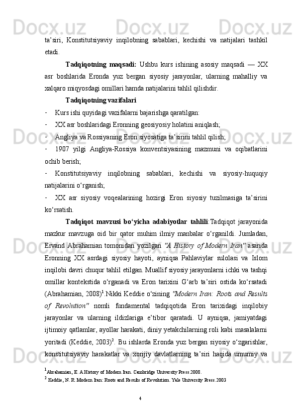 4ta’siri,   Konstitutsiyaviy   inqilobning   sabablari,   kechishi   va   natijalari   tashkil
etadi.
Tadqiqotning   maqsadi:   Ushbu   kurs   ishining   asosiy   maqsadi   —   XX
asr   boshlarida   Eronda   yuz   bergan   siyosiy   jarayonlar,   ularning   mahalliy   va
xalqaro miqyosdagi omillari hamda natijalarini tahlil qilishdir.
Tadqiqotning vazifalari
- Kurs ishi quyidagi vazifalarni bajarishga qaratilgan:
- XX asr boshlaridagi Eronning geosiyosiy holatini aniqlash;
- Angliya va Rossiyaning Eron siyosatiga ta’sirini tahlil qilish;
- 1907   yilgi   Angliya-Rossiya   konventsiyasining   mazmuni   va   oqibatlarini
ochib berish;
- Konstitutsiyaviy   inqilobning   sabablari,   kechishi   va   siyosiy-huquqiy
natijalarini o‘rganish;
- XX   asr   siyosiy   voqealarining   hozirgi   Eron   siyosiy   tuzilmasiga   ta’sirini
ko‘rsatish.
Tadqiqot   mavzusi   bo‘yicha   adabiyotlar   tahlili : Tadqiqot   jarayonida
mazkur   mavzuga   oid   bir   qator   muhim   ilmiy   manbalar   o‘rganildi.   Jumladan,
Ervand   Abrahamian   tomonidan   yozilgan   "A   History   of   Modern   Iran"   asarida
Eronning   XX   asrdagi   siyosiy   hayoti,   ayniqsa   Pahlaviylar   sulolasi   va   Islom
inqilobi davri chuqur tahlil etilgan. Muallif siyosiy jarayonlarni ichki va tashqi
omillar   kontekstida   o‘rganadi   va   Eron   tarixini   G‘arb   ta’siri   ostida   ko‘rsatadi
(Abrahamian, 2008) 1
.Nikki  Keddie o‘zining   "Modern  Iran:  Roots and Results
of   Revolution"   nomli   fundamental   tadqiqotida   Eron   tarixidagi   inqilobiy
jarayonlar   va   ularning   ildizlariga   e’tibor   qaratadi.   U   ayniqsa,   jamiyatdagi
ijtimoiy qatlamlar, ayollar harakati, diniy yetakchilarning roli kabi masalalarni
yoritadi   (Keddie,   2003) 2
.   Bu   ishlarda   Eronda   yuz   bergan   siyosiy   o‘zgarishlar,
konstitutsiyaviy   harakatlar   va   xorijiy   davlatlarning   ta’siri   haqida   umumiy   va
1
Abrahamian, E. A History of Modern Iran. Cambridge University Press. 2008.
2
  Keddie, N. R. Modern Iran: Roots and Results of Revolution. Yale University Press. 2003 