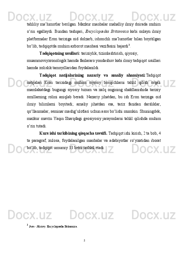 5tahliliy ma’lumotlar berilgan. Mazkur manbalar mahalliy ilmiy doirada muhim
o‘rin   egallaydi.   Bundan   tashqari,   Encyclopædia   Britannica   kabi   onlayn   ilmiy
platformalar   Eron  tarixiga  oid  dolzarb,  ishonchli   ma’lumotlar   bilan  boyitilgan
bo‘lib, tadqiqotda muhim axborot manbasi vazifasini bajardi 3
.
Tadqiqotning usullari:  tarixiylik, tizimlashtirish, qiyosiy, 
muammoviyxronologik hamda fanlararo yondashuv kabi ilmiy tadqiqot usullari
hamda xolislik tamoyillaridan foydalanildi.
Tadqiqot   natijalarining   nazariy   va   amaliy   ahamiyati: Tadqiqot
natijalari   Eron   tarixidagi   muhim   siyosiy   bosqichlarni   tahlil   qilish   orqali
mamlakatdagi   bugungi   siyosiy   tuzum   va   xalq   ongining   shakllanishida   tarixiy
omillarning   rolini   aniqlab   beradi.   Nazariy   jihatdan,   bu   ish   Eron   tarixiga   oid
ilmiy   bilimlarni   boyitadi;   amaliy   jihatdan   esa,   tarix   fanidan   darsliklar,
qo‘llanmalar, seminar mashg‘ulotlari uchun asos bo‘lishi mumkin. Shuningdek,
mazkur mavzu Yaqin Sharqdagi geosiyosiy jarayonlarni tahlil qilishda muhim
o‘rin tutadi.
Kurs ishi tarkibining qisqacha tavsifi.  Tadqiqot ishi kirish, 2 ta bob, 4
ta   paragraf,   xulosa,   foydalanilgan   manbalar   va   adabiyotlar   ro‘yxatidan   iborat
bo‘lib, tadqiqot umumiy 3 3  betni tashkil etadi.
3
  Iran - History.  Encyclopædia Britannica. 