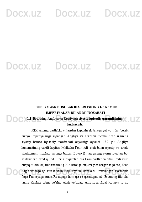 6I  BOB. XX ASR BOSHLARIDA ERONNING  GEGEMON
IMPERIYALAR BILAN MUNOSABATI
1.1.  Eronning Angliya va Rossiyaga siyosiy-iqtisodiy qaramligining
kuchayishi
XIX   asrning   dastlabki   yillaridan   kapitalistik   tara qq iyot   y o’ lidan   borib,
dunyo   imperiyalariga   aylangan   Angliya   va   Fransiya   uchun   Eron   ularning
siyosiy   h amda   i q tisodiy   manfaatlari   obyektiga   aylandi.   1801-yili   Angliya
h ukumatining   vakili   kapitan   Malkolm   Foti h   Ali   sho h   bilan   siyosiy   va   savdo
shartnomasi imzoladi va unga binoan Buyuk Britaniyaning ayrim tovarlari boj
soliklaridan ozod   q ilindi, uning fu q arolari esa Eron portlarida erkin joylashish
h u q u q ini oldilar, fransuzlarning   H indistonga   h ujumi yuz bergan ta q dirda, Eron
Afg ’ onistonga   qo’ shin   kiritish   majburiyatini   h am   oldi.   Imzolangan   shartnoma
fa q at Fransiyaga emas, Rossiyaga   h am   q arshi   q aratilgan edi. Eronning fikricha
uning   Kavkaz   ortini   qo’ shib   olish   y o’ lidagi   urinishiga   fa q at   Rossiya   t o’ si q 