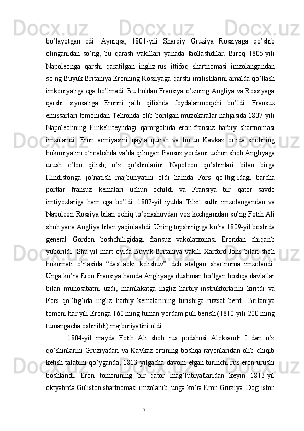 7b o’ layotgan   edi.   Ayni q sa,   1801-yili   Shar q iy   Gruziya   Rossiyaga   qo’ shib
olinganidan   s o’ ng,   bu   q arash   vakillari   yanada   faollashdilar.   Biro q   1805-yili
Napoleonga   q arshi   q aratilgan   ingliz-rus   ittifo q   shartnomasi   imzolangandan
s o’ ng Buyuk Britaniya Eronning Rossiyaga  q arshi intilishlarini amalda  qo’ llash
imkoniyatiga ega b o’ lmadi. Bu  h oldan Fransiya  o’ zining Angliya va Rossiyaga
q arshi   siyosatiga   Eronni   jal b   q ilishda   foydalanmo q chi   b o’ ldi.   Fransuz
emissarlari tomonidan Te h ronda olib borilgan muzokaralar natijasida 1807-yili
Napoleonning   Finkeliiteyndagi   q arorgo hi da   eron-fransuz   h arbiy   shartnom a si
imzolandi.   Eron   armiyasini   q ayta   q urish   va   butun   Kavkaz   ortida   sho h ning
h okimiyatini  o’ rnatishda va’da  q ilingan fransuz yordami uchun sho h  Angliyaga
urush   e’lon   q ilish,   o’ z   qo’ shinlarini   Napoleon   qo’ shinlari   bilan   birga
H indistonga   j o’ natish   majburiyatini   oldi   h amda   Fors   qo’ ltig ’ idagi   barcha
portlar   fransuz   kemalari   uchun   ochildi   va   Fransiya   bir   q ator   savdo
imtiyozlariga   h am   ega   b o’ ldi.   1807-yil   iyulda   Tilzit   sul h i   imzolangandan   va
Napoleon Rossiya bilan ochi q  t o’q nashuvdan voz kechganidan s o’ ng Foti h  Ali
sho h  yana Angliya bilan ya q inlashdi. Uning topshirigiga k o’ ra 1809-yil boshida
general   G o rd o n   boshchiligidagi   fransuz   vakolatxonasi   Erondan   chi q arib
yuborildi.  Shu  yil  mart  oyida  Buyuk  Britaniya vakili   Xarford Jons   bilan sho h
h ukumati   o’ rtasida   “dastlabki   kelishuv”   deb   atalgan   shartnoma   imzolandi.
Unga k o’ ra Eron Fransiya  h amda Angliyaga dushman b o’ lgan bosh q a davlatlar
bilan   munosabatni   uzdi,   mamlakatga   ingliz   h arbiy   instruktorlarini   kiritdi   va
Fors   qo’ ltig ’ ida   ingliz   h arbiy   kemalarining   turishiga   rux s at   berdi.   Britaniya
tomoni  h ar yili Eronga 160 ming tuman yordam puli berish (1810-yili 200 ming
tumangacha oshirildi) majburiyatini oldi .
1804- yil   mayda   Fotih   Ali   shoh   rus   podshosi   Aleksandr   I   dan   o’z
qo’shinlarini   Gruziyadan   va   Kavkaz   ortining   boshqa   rayonlaridan   olib   chiqib
ketish talabini qo’yganda, 1813-yilgacha davom etgan birinchi rus-eron urushi
boshlandi.   Eron   tomonining   bir   qator   mag’lubiyatlaridan   keyin   1813-yil
oktyabrda Guliston shartnomasi imzolanib, unga ko’ra Eron Gruziya, Dog’iston 