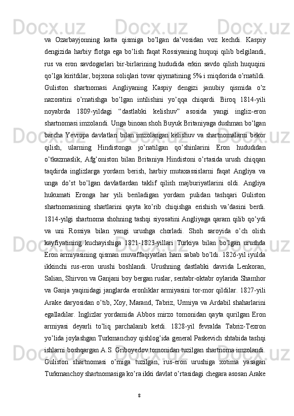 8va   Ozarbayjonning   katta   qismiga   bo’lgan   da’vosidan   voz   kechdi.   Kaspiy
dengizida   harbiy   flotga   ega   bo’lish   faqat   Rossiyaning   huquqi   qilib  belgilandi,
rus   va   eron   savdogarlari   bir-birlarining   hududida   erkin   savdo   qilish   huquqini
qo’lga kiritdilar, bojxona soliqlari tovar qiymatining 5% i miqdorida o’rnatildi.
Guliston   shartnomasi   Angliyaning   Kaspiy   dengizi   janubiy   qismida   o’z
nazoratini   o’rnatishga   bo’lgan   intilishini   yo’qqa   chiqardi.   Biroq   1814-yili
noyabrda   1809-yildagi   “dastlabki   kelishuv”   asosida   yangi   ingliz-eron
shartnomasi imzolandi. Unga binoan shoh Buyuk Britaniyaga dushman bo’lgan
barcha Yevropa  davlatlari  bilan  imzolangan  kelishuv  va  shartnomalarni  bekor
qilish,   ularning   Hindistonga   jo’natilgan   qo’shinlarini   Eron   hududidan
o’tkazmaslik,   Afg’oniston   bilan   Britaniya   Hindistoni   o’rtasida   urush   chiqqan
taqdirda   inglizlarga   yordam   berish,   harbiy   mutaxassislarni   faqat   Angliya   va
unga   do’st   bo’lgan   davlatlardan   taklif   qilish   majburiyatlarini   oldi.   Angliya
hukumati   Eronga   har   yili   beriladigan   yordam   pulidan   tashqari   Guliston
shartnomasining   shartlarini   qayta   ko’rib   chiqishga   erishish   va’dasini   berdi.
1814-yilgi shartnoma shohning tashqi siyosatini  Angliyaga qaram qilib qo’ydi
va   uni   Rossiya   bilan   yangi   urushga   chorladi.   Shoh   saroyida   o’ch   olish
kayfiyatining   kuchayishiga   1821-1823-yillari   Turkiya   bilan   bo’lgan   urushda
Eron armiyasining qisman muvaffaqiyatlari  ham  sabab bo’ldi. 1826-yil  iyulda
ikkinchi   rus-eron   urushi   boshlandi.   Urushning   dastlabki   davrida   Lenkoran,
Salian, Shirvon va Ganjani boy bergan ruslar, sentabr-oktabr oylarida Shamhor
va Ganja yaqinidagi  janglarda eronliklar armiyasini  tor-mor  qildilar. 1827-yili
Arake daryosidan o’tib, Xoy, Marand, Tabriz, Urmiya va Ardabil shaharlarini
egalladilar.   Inglizlar   yordamida   Abbos   mirzo   tomonidan   qayta   qurilgan   Eron
armiyasi   deyarli   to’liq   parchalanib   ketdi.   1828-yil   fevralda   Tabriz-Texron
yo’lida joylashgan Turkmanchoy qishlog’ida general Paskevich shtabida tashqi
ishlarni boshqargan A.S. Griboyedov tomonidan tuzilgan shartnoma imzolandi.
Guliston   shartnomasi   o’rniga   tuzilgan,   rus-eron   urushiga   xotima   yasagan
Turkmanchoy shartnomasiga ko’ra ikki davlat o’rtasidagi chegara asosan Arake 