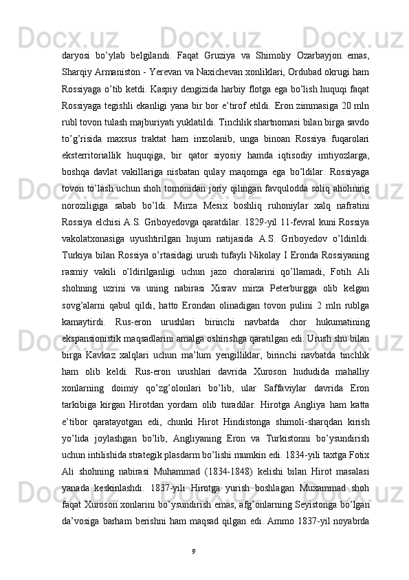 9daryosi   bo’ylab   belgilandi.   Faqat   Gruziya   va   Shimoliy   Ozarbayjon   emas,
Sharqiy Armaniston - Yerevan va Naxichevan xonliklari, Ordubad okrugi ham
Rossiyaga o’tib ketdi. Kaspiy dengizida harbiy flotga ega bo’lish huquqi faqat
Rossiyaga tegishli ekanligi yana bir bor e’tirof etildi. Eron zimmasiga 20 mln
rubl tovon tulash majburiyati yuklatildi. Tinchlik shartnomasi bilan birga savdo
to’g’risida   maxsus   traktat   ham   imzolanib,   unga   binoan   Rossiya   fuqarolari
eksterritoriallik   huquqiga,   bir   qator   siyosiy   hamda   iqtisodiy   imtiyozlarga,
boshqa   davlat   vakillariga   nisbatan   qulay   maqomga   ega   bo’ldilar.   Rossiyaga
tovon to’lash uchun shoh tomonidan joriy qilingan favqulodda soliq aholining
noroziligiga   sabab   bo’ldi.   Mirza   Mesix   boshliq   ruhoniylar   xalq   nafratini
Rossiya elchisi A.S. Griboyedovga qaratdilar. 1829-yil 11-fevral kuni Rossiya
vakolatxonasiga   uyushtirilgan   hujum   natijasida   A.S.   Griboyedov   o’ldirildi.
Turkiya bilan Rossiya  o’rtasidagi  urush tufayli  Nikolay I Eronda Rossiyaning
rasmiy   vakili   o’ldirilganligi   uchun   jazo   choralarini   qo’llamadi,   Fotih   Ali
shohning   uzrini   va   uning   nabirasi   Xisrav   mirza   Peterburgga   olib   kelgan
sovg’alarni   qabul   qildi,   hatto   Erondan   olinadigan   tovon   pulini   2   mln   rublga
kamaytirdi.   Rus-eron   urushlari   birinchi   navbatda   chor   hukumatining
ekspansionistik maqsadlarini amalga oshirishga qaratilgan edi. Urush shu bilan
birga   Kavkaz   xalqlari   uchun   ma’lum   yengilliklar,   birinchi   navbatda   tinchlik
ham   olib   keldi.   Rus-eron   urushlari   davrida   Xuroson   hududida   mahalliy
xonlarning   doimiy   qo’zg’olonlari   bo’lib,   ular   Saffaviylar   davrida   Eron
tarkibiga   kirgan   Hirotdan   yordam   olib   turadilar.   Hirotga   Angliya   ham   katta
e’tibor   qaratayotgan   edi,   chunki   Hirot   Hindistonga   shimoli-sharqdan   kirish
yo’lida   joylashgan   bo’lib,   Angliyaning   Eron   va   Turkistonni   bo’ysundirish
uchun intilishida strategik plasdarm bo’lishi mumkin edi. 1834-yili taxtga Fotix
Ali   shohning   nabirasi   Muhammad   (1834-1848)   kelishi   bilan   Hirot   masalasi
yanada   keskinlashdi.   1837-yili   Hirotga   yurish   boshlagan   Muxammad   shoh
faqat Xuroson xonlarini bo’ysundirish emas, afg’onlarning Seyistonga bo’lgan
da’vosiga   barham   berishni   ham   maqsad   qilgan   edi.  Ammo   1837-yil   noyabrda 
