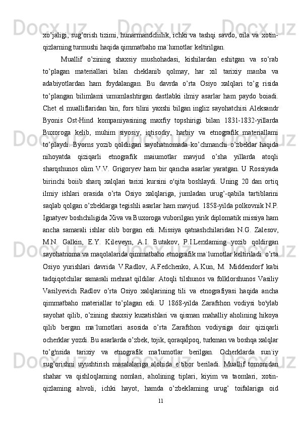 xo’jaligi,   sug’orish   tizimi,   hunarmandcliilik,   ichki   va   tashqi   savdo,   oila  va   xotin-
qizlarning turmushi haqida qimmatbaho ma`lumotlar keltirilgan. 
Muallif   o’zining   shaxsiy   mushohadasi,   kishilardan   eshitgan   va   so’rab
to’plagan   materiallari   bilan   cheklanib   qolmay,   har   xil   tarixiy   manba   va
adabiyotlardan   ham   foydalangan.   Bu   davrda   o’rta   Osiyo   xalqlari   to’g   risida
to’plangan   bilimlami   umumlashtirgan   dastlabki   ilmiy   asarlar   ham   paydo   boiadi.
Chet   el   mualliflaridan   bin,   fors   tilini   yaxshi   bilgan   ingliz   sayohatchisi   Aleksandr
Byonis   Ost-Hind   kompaniyasining   maxfiy   topshirigi   bilan   1831-1832-yillarda
Buxoroga   kelib,   muhim   siyosiy,   iqtisodiy,   harbiy   va   etnografik   materiallami
to’playdi.   Byorns   yozib   qoldiigan   sayohatnomada   ko’chmanchi   o’zbeklar   haqida
nihoyatda   qiziqarli   etnografik   maiumotlar   mavjud   o’sha   yillarda   atoqli
sharqshunos   olim   V.V.   Grigoryev   ham   bir   qancha   asarlar   yaratgan.   U   Rossiyada
birinchi   boiib   sharq   xalqlari   tarixi   kursini   o'qita   boshlaydi.   Uning   20   dan   ortiq
ilmiy   ishlari   orasida   o’rta   Osiyo   xalqlariga,   jumladan   urug’-qabila   tartiblarini
saqlab qolgan o’zbeklarga tegishli asarlar ham mavjud. 1858-yilda polkovnik N.P.
Ignatyev boshchiligida Xiva va Buxoroga vuborilgan yirik diplomatik missiya ham
ancha   samarali   ishlar   olib   borgan   edi.   Missiya   qatnashchilaridan   N.G.   Zalesov,
M.N.   Galkin,   E.Y.   Kileveyn,   A.I.   Butakov,   P.I.Lerxlaming   yozib   qoldirgan
sayohatnoma va maqolalarida qimmatbaho etnografik ma`lumotlar keltiriladi. o’rta
Osiyo   yurishlari   davrida   V.Radlov,   A.Fedchenko,   A.Kun,   M.   Middendorf   kabi
tadqiqotchilar  samarali   mehnat   qildilar.  Atoqli  tilshunos   va  folklorshunos  Vasiliy
Vasilyevich   Radlov   o’rta   Osiyo   xalqlarining   tili   va   etnografiyasi   haqida   ancha
qimmatbaho   materiallar   to’plagan   edi.   U   1868-yilda   Zarafshon   vodiysi   bo'ylab
sayohat   qilib,   o’zining   shaxsiy   kuzatishlari   va   qisman   mahalliy   aholining   hikoya
qilib   bergan   ma`lumotlari   asosida   o’rta   Zarafshon   vodiysiga   doir   qiziqarli
ocherklar yozdi. Bu asarlarda o’zbek, tojik, qoraqalpoq, turkman va boshqa xalqlar
to’g'nsida   tarixiy   va   etnografik   ma'lumotlar   berilgan.   Ocherklarda   sun`iy
sug’orishni   uyushtirish   masalalariga   alohida   e`tibor   beriladi.   Muallif   tomonidan
shahar   va   qishloqlaming   nomlari,   aholining   tiplari,   kiyim   va   taomlari,   xotin-
qizlaming   ahvoli,   ichki   hayot,   hamda   o’zbekIaming   urug’   toifalariga   oid
11 