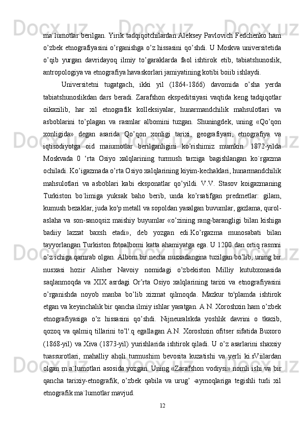 ma`lumotlar berilgan. Yirik tadqiqotchilardan Aleksey Pavlovich Fedchenko ham
o’zbek etnografiyasini o’rganishga o’z hissasini  qo’shdi. U Moskva universitetida
o’qib   yurgan   davridayoq   ilmiy   to’garaklarda   faol   ishtirok   etib,   tabiatshunoslik,
antropologiya va etnografiya havaskorlari jamiyatining kotibi boiib ishlaydi. 
Universitetni   tugatgach,   ikki   yil   (1864-1866)   davomida   o’sha   yerda
tabiatshunoslikdan   dars   beradi.   Zarafshon   ekspeditsiyasi   vaqtida   keng   tadqiqotlar
oikazilib,   har   xil   etnografik   kolleksiyalar,   hunarmandchilik   mahsulotlari   va
asboblarini   to’plagan   va   rasmlar   albomini   tuzgan.   Shuningdek,   uning   «Qo’qon
xonligida»   degan   asarida   Qo’qon   xonligi   tarixi,   geografiyasi,   etnografiya   va
iqtisodiyotga   oid   maiumotlar   berilganligini   ko’rishimiz   mumkin.   1872-yilda
Moskvada   0   ‘rta   Osiyo   xalqlarining   turmush   tarziga   bagishlangan   ko`rgazma
ochiladi. Ko’igazmada o’rta Osiyo xalqlarining kiyim-kechaklari, hunarmandchilik
mahsulotlari   va   asboblari   kabi   eksponatlar   qo’yildi.   V.V.   Stasov   koigazmaning
Turkiston   bo`limiga   yuksak   baho   berib,   unda   ko’rsatifgan   predmetlar:   gilam,
kumush bezaklar, juda ko'p metall va sopoldan yasalgan buvumlar, gazlama, qurol-
aslaha   va   son-sanoqsiz   maishiy   buyumlar   «o’zining   rang-barangligi   bilan   kishiga
badiiy   lazzat   baxsh   etadi»,   deb   yozgan   edi.Ko’rgazma   munosabati   bilan
tayyorlangan Turkiston fotoalbomi  katta ahamiyatga ega. U 1200 dan ortiq rasmni
o’z ichiga qarnrab olgan. Albom bir necha nusxadangina tuzilgan bo’lib, uning bir
nusxasi   hozir   Alisher   Navoiy   nomidagi   o’zbekiston   Milliy   kutubxonasida
saqlanmoqda   va   XIX   asrdagi   Or’rta   Osiyo   xalqlarining   tarixi   va   etnografiyasini
o’rganishda   noyob   manba   bo’lib   xizmat   qilmoqda.   Mazkur   to'plamda   ishtirok
etgan va keyinchalik bir qancha ilmiy ishlar yaratgan. A N. Xoroshxin ham o’zbek
etnografiyasiga   o’z   hissasini   qo’shdi.   Nijneuralskda   yoshlik   davrini   o   tkazib,
qozoq va qalmiq tillarini to’l'.q egallagan A.N. Xoroshxin ofitser  sifatida Buxoro
(1868-yil) va Xiva (1873-yil) yurishlarida ishtirok qiladi. U o’z asarlarini shaxsiy
tuassurotlari,   mahalliy   aholi   turmushim   bevosita   kuzatishi   va   yerli   ki.sViilardan
olgan m a`lumotlari asosida yozgan. Uning «Zarafshon vodiysi» nomli ishi va bir
qancha   tarixiy-etnografik,   o’zbek   qabila   va   urug’   -aymoqlariga   tegishli   turli   xil
etnografik ma`lumotlar mavjud.
12 