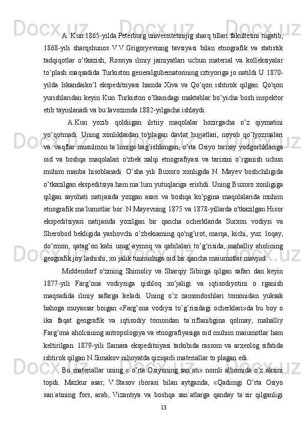 A. Kun 1865-yilda Peterburg universitetinijig sharq tillari fakultetini tugatib,
1868-yili   sharqshunos   V.V.Grigoryevning   tavsiyasi   bilan   etnografik   va   statistik
tadqiqotlar   o’tkazish,   Rossiya   ilmiy   jamiyatlari   uchun   material   va   kolleksiyalar
to’plash maqsadida Turkiston generalgubematorining ixtiyoriga jo natildi U 1870-
yilda   Iskandaiko’l   ekspeditsiyasi   hamda   Xiva   va   Qo’qon   ishtirok   qilgan.   Qo'qon
yurishlaridan keyin Kun Turkiston o’lkasidagi  maktablar  bo’yicha bosh inspektor
etib tayinlanadi va bu lavozimda 1882-yilgacha ishlaydi.
  A.Kun   yozib   qoldiigan   ilrtiiy   maqolalar   hozirgacha   o’z   qiymatini
yo’qotmadi.   Uning   xonliklaidan   to'plagan   davlat   hujjatlari,   noyob   qo’lyozmalari
va. vaqflar musulmon ta`limiga bag’ishlangan, o’rta Osiyo tarixiy yodgorliklariga
oid   va   boshqa   maqolalari   o'zbek   xalqi   etnografiyasi   va   tarixini   o’rganish   uchun
muhim   manba   hisoblanadi.   O’sha   yili   Buxoro   xonligida   N.   Mayev   boshchiligida
o’tkazilgan ekspeditsiya ham ma`lum yutuqlariga erishdi. Uning Buxoro xonligiga
qilgan   sayohati   natijasida   yozgan   asari   va   boshqa   ko’pgina   maqolalarida   muhim
etnografik ma`lumotlar bor. N.Mayevning 1875 va 1878-yillarda o'tkazilgan Hisor
ekspeditsiyasi   natijasida   yozilgan   bir   qancha   ocherklarida   Surxon   vodiysi   va
Sherobod   bekligida   yashovchi   o’zbekiaming   qo'ng’irot,   marqa,   kichi,   yuz.   loqay,
do’rmon,   qatag’on   kabi   urug'-aymoq   va   qabilalari   to’g’risida,   mahalliy   aholining
geografik joy lashishi, xo jalik tunnushiga oid bir qancha maiumotlar mavjud.
Middendorf   o'zming   Shimoliy   va   Sharqiy   Sibirga   qilgan   safari   dan   keyin
1877-yili   Farg’ona   vodiysiga   qishloq   xo’jaligi   va   iqtisodiyotini   o   rganish
maqsadida   ilmiy   safarga   keladi.   Uning   o’z   zamondoshlari   tomonidan   yuksak
bahoga   muyassar   boigan   «Farg’ona   vodiysi   to’g’risidagi   ocherklari»da   bu   boy   o
ika   faqat   geografik   va   iqtisodiy   tomondan   ta`riflanibgina   qolmay,   mahalliy
Farg’ona aholisining antropologiya va etnografiyasiga oid muhim maiumotlar ham
keltirilgan.   1879-yili   Samara   ekspeditsiyasi   tarkibida   rassom   va   arxeolog   sifatida
ishtirok qilgan N.Simakov nihoyatda qiziqarli materiallar to plagan edi.
Bu   materiallar   uning  «   o’rta  Osiyoning   san`ati»   nomli   albomida   o’z   aksini
topdi.   Mazkur   asar,   V.Stasov   iborasi   bilan   aytganda,   «Qadimgi   O’rta   Osiyo
san`atining   fors,   arab,   Vizantiya   va   boshqa   san`atlarga   qanday   ta`sir   qilganligi
13 