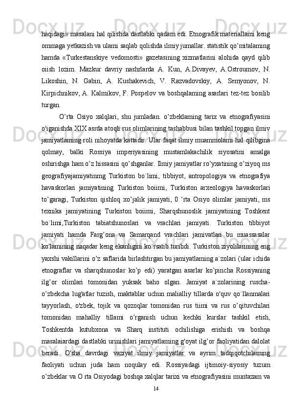 haqidagi» masalani hal qilishda dastlabki qadam edi. Etnografik materiallami keng
ommaga yetkazish va ulami saqlab qolishda ilmiy jumallar. statistik qo’mitalaming
hamda   «Turkestanskiye   vedomosti»   gazetasining   xizmatlarini   alohida   qayd   qilib
oiish   lozim.   Mazkur   davriy   nashrlarda   A.   Kun,   A.Divayev,   A.Ostroumov,   N.
Likoshin,   N.   Gabin,   A.   Kushakevich,   V.   Razvadovskiy,   A.   Semyonov,   N.
Kirpichnikov,   A.  Kalmikov,   F.  Pospelov   va   boshqalaming   asarlari   tez-tez   bosilib
turgan.
O’rta   Osiyo   xalqlari,   shu   jumladan.   o’zbeklaming   tarix   va   etnografiyasini
o'iganishda XIX asrda atoqli rus olimlarining tashabbusi bilan tashkil topgan ilmiv
jamiyatlaming roli nihoyatda kattadir. Ular faqat ilmiy muammolami hal qilibgina
qolmay,   balki   Rossiya   imperiyasining   mustamlakachilik   siyosatini   amalga
oshirishga ham o’z hissasini qo’shganlar. Ilmiy jamiyatlar ro’yxatining o’ziyoq ms
geografiyajamiyatinmg   Turkiston   bo`limi,   tibbiyot,   antropologiya   va   etnografiya
havaskorlari   jamiyatining   Turkiston   boiimi,   Turkiston   arxeologiya   havaskorlari
to’garagi,   Turkiston   qishloq   xo’jalik   jamiyati,   0   ‘rta   Osiyo   olimlar   jamiyati,   ms
texnika   jamiyatining   Turkiston   boiimi,   Sharqshunoslik   jamiyatining   Toshkent
bo`limi,Turkiston   tabiatshunoslari   va   vrachlari   jamiyati.   Turkiston   tibbiyot
jamiyati   hamda   Farg’ona   va   Samarqand   vrachlari   jamivatlari   bu   muassasalar
ko'lamining naqadar keng ekanligini ko`rsatib turibdi. Turkiston ziyolilarining eng
yaxshi vakillarini o’z saflarida birlashtirgan bu jamiyatlaming a`zolari (ular ichida
etnograflar   va   sharqshunoslar   ko’p   edi)   yaratgan   asarlar   ko’pincha   Rossiyaning
ilg’or   olimlari   tomonidan   yuksak   baho   olgan.   Jamiyat   a`zolarining   ruscha-
o’zbekcha   lug'atlar   tuzish,   maktablar   uchun   malialliy   tillarda   o'quv   qo`llanmalari
tayyorlash,   o'zbek,   tojik   va   qozoqlar   tomonidan   rus   tiimi   va   rus   o’qituvchilari
tomonidan   mahalliy   tillami   o’rganish   uchun   kechki   kurslar   tashkil   etish,
Toshkentda   kutubxona   va   Sharq   instituti   ochilishiga   erishish   va   boshqa
masalaiardagi dastlabki urinishlari jamiyatlaming g'oyat ilg’or faoliyatidan dalolat
beradi.   O'sha   davrdagi   vaziyat   ilmiy   jamiyatlar   va   ayrim   tadqiqotchilaming
faoliyati   uchun   juda   ham   noqulay   edi.   Rossiyadagi   ijtimoiy-siyosiy   tuzum
o’zbeklar va O rta Osiyodagi boshqa xalqlar tarixi va etnografiyasini muntazam va
14 