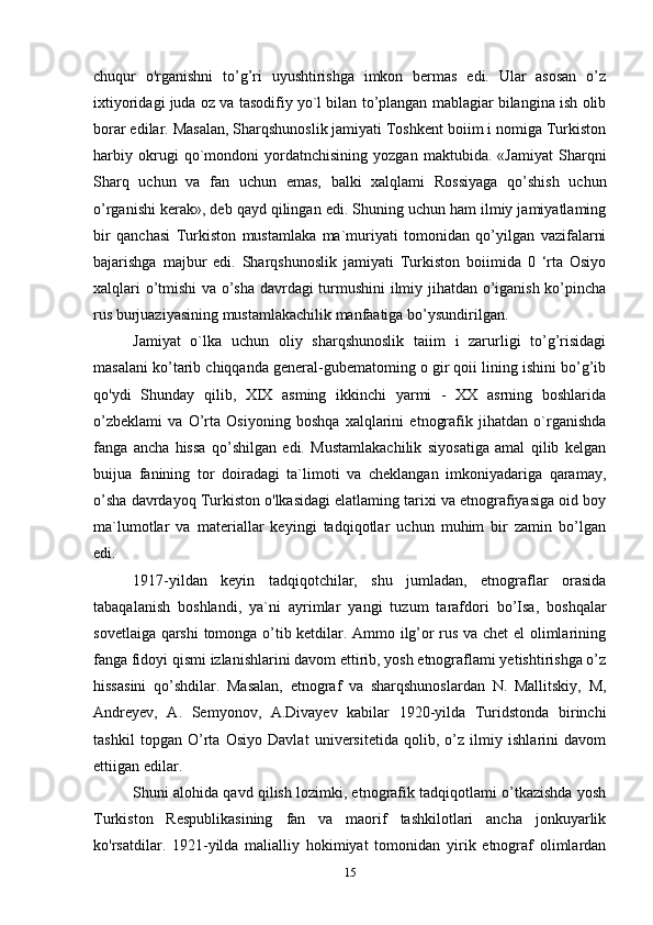 chuqur   o'rganishni   to’g’ri   uyushtirishga   imkon   bermas   edi.   Ular   asosan   o’z
ixtiyoridagi juda oz va tasodifiy yo`l bilan to’plangan mablagiar bilangina ish olib
borar edilar. Masalan, Sharqshunoslik jamiyati Toshkent boiim i nomiga Turkiston
harbiy   okrugi   qo`mondoni   yordatnchisining   yozgan   maktubida.   «Jamiyat   Sharqni
Sharq   uchun   va   fan   uchun   emas,   balki   xalqlami   Rossiyaga   qo’shish   uchun
o’rganishi kerak», deb qayd qilingan edi. Shuning uchun ham ilmiy jamiyatlaming
bir   qanchasi   Turkiston   mustamlaka   ma`muriyati   tomonidan   qo’yilgan   vazifalarni
bajarishga   majbur   edi.   Sharqshunoslik   jamiyati   Turkiston   boiimida   0   ‘rta   Osiyo
xalqlari o’tmishi va o’sha davrdagi turmushini ilmiy jihatdan o’iganish ko’pincha
rus burjuaziyasining mustamlakachilik manfaatiga bo’ysundirilgan.
Jamiyat   o`lka   uchun   oliy   sharqshunoslik   taiim   i   zarurligi   to’g’risidagi
masalani ko’tarib chiqqanda general-gubematoming o gir qoii lining ishini bo’g’ib
qo'ydi   Shunday   qilib,   XIX   asming   ikkinchi   yarmi   -   XX   asrning   boshlarida
o’zbeklami   va   O’rta   Osiyoning   boshqa   xalqlarini   etnografik   jihatdan   o`rganishda
fanga   ancha   hissa   qo’shilgan   edi.   Mustamlakachilik   siyosatiga   amal   qilib   kelgan
buijua   fanining   tor   doiradagi   ta`limoti   va   cheklangan   imkoniyadariga   qaramay,
o’sha davrdayoq Turkiston o'lkasidagi elatlaming tarixi va etnografiyasiga oid boy
ma`lumotlar   va   materiallar   keyingi   tadqiqotlar   uchun   muhim   bir   zamin   bo’lgan
edi.
1917-yildan   keyin   tadqiqotchilar,   shu   jumladan,   etnograflar   orasida
tabaqalanish   boshlandi,   ya`ni   ayrimlar   yangi   tuzum   tarafdori   bo’Isa,   boshqalar
sovetlaiga qarshi  tomonga o’tib ketdilar. Ammo ilg’or rus va chet el olimlarining
fanga fidoyi qismi izlanishlarini davom ettirib, yosh etnograflami yetishtirishga o’z
hissasini   qo’shdilar.   Masalan,   etnograf   va   sharqshunoslardan   N.   Mallitskiy,   M,
Andreyev,   A.   Semyonov,   A.Divayev   kabilar   1920-yilda   Turidstonda   birinchi
tashkil   topgan   O’rta   Osiyo   Davlat   universitetida   qolib,   o’z   ilmiy   ishlarini   davom
ettiigan edilar.
Shuni alohida qavd qilish lozimki, etnografik tadqiqotlami o’tkazishda yosh
Turkiston   Respublikasining   fan   va   maorif   tashkilotlari   ancha   jonkuyarlik
ko'rsatdilar.   1921-yilda   malialliy   hokimiyat   tomonidan   yirik   etnograf   olimlardan
15 