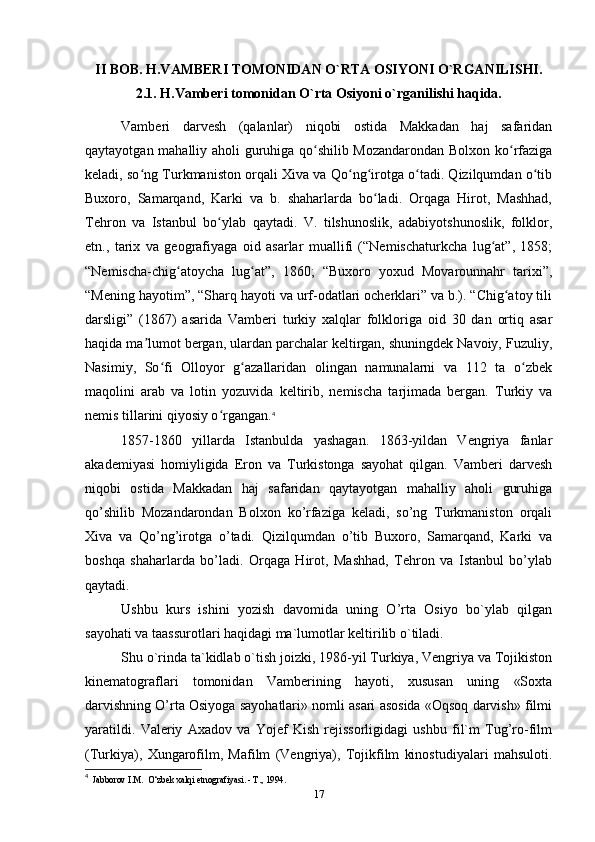 II BOB. H.VAMBERI TOMONIDAN O`RTA OSIYONI O`RGANILISHI.
2.1. H.Vamberi tomonidan O`rta Osiyoni o`rganilishi haqida.
Vamberi   darvesh   (qalanlar)   niqobi   ostida   Makkadan   haj   safaridan
qaytayotgan mahalliy aholi guruhiga qo shilib Mozandarondan Bolxon ko rfazigaʻ ʻ
keladi, so ng Turkmaniston orqali Xiva va Qo ng irotga o tadi. Qizilqumdan o tib	
ʻ ʻ ʻ ʻ ʻ
Buxoro,   Samarqand,   Karki   va   b.   shaharlarda   bo ladi.   Orqaga   Hirot,   Mashhad,	
ʻ
Tehron   va   Istanbul   bo ylab   qaytadi.   V.   tilshunoslik,   adabiyotshunoslik,   folklor,	
ʻ
etn.,   tarix   va   geografiyaga   oid   asarlar   muallifi   (“Nemischaturkcha   lug at”,   1858;	
ʻ
“Nemischa-chig atoycha   lug at”,   1860;   “Buxoro   yoxud   Movarounnahr   tarixi”,	
ʻ ʻ
“Mening hayotim”, “Sharq hayoti va urf-odatlari ocherklari” va b.). “Chig atoy tili	
ʻ
darsligi”   (1867)   asarida   Vamberi   turkiy   xalqlar   folkloriga   oid   30   dan   ortiq   asar
haqida ma lumot bergan, ulardan parchalar keltirgan, shuningdek Navoiy, Fuzuliy,	
ʼ
Nasimiy,   So fi   Olloyor   g azallaridan   olingan   namunalarni   va   112   ta   o zbek	
ʻ ʻ ʻ
maqolini   arab   va   lotin   yozuvida   keltirib,   nemischa   tarjimada   bergan.   Turkiy   va
nemis tillarini qiyosiy o rgangan.	
ʻ 4
1857-1860   yillarda   Istanbulda   yashagan.   1863-yildan   Vengriya   fanlar
akademiyasi   homiyligida   Eron   va   Turkistonga   sayohat   qilgan.   Vamberi   darvesh
niqobi   ostida   Makkadan   haj   safaridan   qaytayotgan   mahalliy   aholi   guruhiga
qo’shilib   Mozandarondan   Bolxon   ko’rfaziga   keladi,   so’ng   Turkmaniston   orqali
Xiva   va   Qo’ng’irotga   o’tadi.   Qizilqumdan   o’tib   Buxoro,   Samarqand,   Karki   va
boshqa   shaharlarda   bo’ladi.   Orqaga   Hirot,   Mashhad,   Tehron   va   Istanbul   bo’ylab
qaytadi.
Ushbu   kurs   ishini   yozish   davomida   uning   O’rta   Osiyo   bo`ylab   qilgan
sayohati va taassurotlari haqidagi ma`lumotlar keltirilib o`tiladi.
Shu o`rinda ta`kidlab o`tish joizki, 1986-yil Turkiya, Vengriya va Tojikiston
kinematograflari   tomonidan   Vamberining   hayoti,   xususan   uning   «Soxta
darvishning O’rta Osiyoga sayohatlari» nomli asari asosida «Oqsoq darvish» filmi
yaratildi.   Valeriy   Axadov   va   Yojef   Kish   rejissorligidagi   ushbu   fil`m   Tug’ro-film
(Turkiya),   Xungarofilm,   Mafilm   (Vengriya),   Tojikfilm   kinostudiyalari   mahsuloti.
4
  Jabborov I.M.  O‘zbek xalqi etnografiyasi. - Т., 1994.
17 
