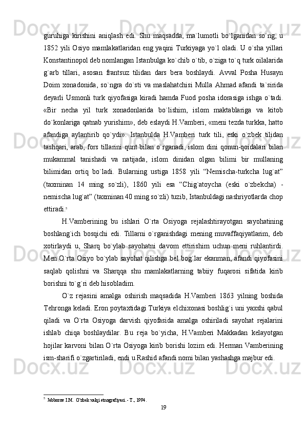 guruhiga   kirishini   aniqlash   edi.   Shu   maqsadda,   ma`lumotli   bo`lganidan   so`ng,   u
1852 yili Osiyo mamlakatlaridan eng yaqini  Turkiyaga yo`l oladi. U o`sha yillari
Konstantinopol deb nomlangan Istanbulga ko`chib o`tib, o`ziga to`q turk oilalarida
g`arb   tillari,   asosan   frantsuz   tilidan   dars   bera   boshlaydi.   Avval   Posha   Husayn
Doim   xonadonida,   so`ngra   do`sti   va   maslahatchisi   Mulla   Ahmad   afandi   ta`sirida
deyarli   Usmonli   turk   qiyofasiga   kiradi   hamda   Fuod   posha   idorasiga   ishga   o`tadi.
«Bir   necha   yil   turk   xonadonlarida   bo`lishim,   islom   maktablariga   va   kitob
do`konlariga qatnab yurishim», deb eslaydi H.Vamberi, «meni tezda turkka, hatto
afandiga   aylantirib   qo`ydi».   Istanbulda   H.Vamberi   turk   tili,   eski   o`zbek   tilidan
tashqari, arab, fors tillarini  qunt bilan o`rganadi, islom dini  qonun-qoidalari  bilan
mukammal   tanishadi   va   natijada,   islom   dinidan   olgan   bilimi   bir   mullaning
bilimidan   ortiq   bo`ladi.   Bularning   ustiga   1858   yili   “Nemischa-turkcha   lug`at”
(taxminan   14   ming   so`zli),   1860   yili   esa   “Chig`atoycha   (eski   o`zbekcha)   -
nemischa lug`at” (taxminan 40 ming so`zli) tuzib, Istanbuldagi nashriyotlarda chop
ettiradi. 5
H.Vamberining   bu   ishlari   O`rta   Osiyoga   rejalashtirayotgan   sayohatining
boshlang`ich   bosqichi   edi.   Tillarni   o`rganishdagi   mening   muvaffaqiyatlarim,   deb
xotirlaydi   u,   Sharq   bo`ylab   sayohatni   davom   ettirishim   uchun   meni   ruhlantirdi.
Men O`rta Osiyo bo`ylab sayohat qilishga bel bog`lar ekanman, afandi qiyofasini
saqlab   qolishni   va   Sharqqa   shu   mamlakatlarning   tabiiy   fuqarosi   sifatida   kirib
borishni to`g`ri deb hisobladim.
O`z   rejasini   amalga   oshirish   maqsadida   H.Vamberi   1863   yilning   boshida
Tehronga keladi. Eron poytaxtidagi Turkiya elchixonasi boshlig`i uni yaxshi qabul
qiladi   va   O`rta   Osiyoga   darvish   qiyofasida   amalga   oshiriladi   sayohat   rejalarini
ishlab   chiqa   boshlaydilar.   Bu   reja   bo`yicha,   H.Vamberi   Makkadan   kelayotgan
hojilar karvoni bilan O`rta Osiyoga kirib borishi lozim edi. Herman Vamberining
ism-sharifi o`zgartiriladi, endi u Rashid afandi nomi bilan yashashga majbur edi.
5
  Jabborov I.M.  O‘zbek xalqi etnografiyasi. - Т., 1994.
19 
