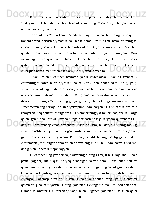 Keyinchalik   karvondagilar   uni   Rashid   hoji   deb   ham   ataydilar.27  mart   kuni
Turkiyaning   Tehrondagi   elchisi   Rashid   afandining   O`rta   Osiyo   bo`ylab   safari
oldidan katta ziyofat beradi…
1863 yilning 28 mart kuni Makkadan qaytayotganlar bilan birga kechqurun
Rashid afandi darvish qiyofasida hali bizga noma`lum ming xil hayollar, ming xil
rejalar   bilan   yurtimiz   tomon   kela   boshlaydi.1863   yil   29   may   kuni   H.Vamberi
qo`shilib olgan karvon Xiva xonligi tuprog`iga qadam qo`yadi. 30 may kuni Xiva
yaqinidagi   qishloqda   dam   olishadi.   H.Vamberi:   30   may   kuni   biz   o`zbek
qishlog`iga   kirib   keldik.   Bu   qishloq   aholisi   men   ko`rgan   birinchi   o`zbeklar   edi;
«ular juda ham ajoyib inson ekanlar», - deb yozadi daftariga.
Xivani ko`rgan Vamberi  hayratda qoladi. «Men avval Xivaning shunchalik
chiroyliligini   sahro   bilan   qiyosdan   bo`lsa   kerak,   deb   o`ylar   edim.   Yo`q,   yo`q!
Xivaning   atrofidagi   baland   teraklar,   soya   tashlab   turgan   kichik   hovlilar   (asl
nusxada ham hovli so`zini ishlatadi - X. I.), ko`m-ko`k yaylovlar va to`kin-sochin
dalalar hozir ham, - Yevropaning g`oyat go`zal yerlarini ko`rganimdan keyin ham,
- men uchun eng chiroyli bo`lib tuyulyapti»4. Amudaryoning suvi haqida biz ko`p
rivoyat   va   haqiqatlarni   eshitganmiz.   H.Vamberining  yozganlari   haqiqiy  dalillarga
qo`shilgan bir dalildir: «Dunyoda bunga o`xshash boshqa daryo yo`q, muborak Nil
daryosi   ham   bunday   emas   deyishardi.   Men   bo`lsam,   bu   daryo   suvining   totliligi
suvsiz cho`ldan chiqib, uning qirg`oqlarida orom olish natijasida bo`rttirib aytilgan
gap   bo`lsa   kerak,   deb   o`ylardim.   Biroq   keyinchalik   buning   xatoligiga   ishondim.
Aminmanki, men bilgan daryolar ichida suvi eng shirini, bu - Amudaryo suvidir»5,
deb guvohlik beradi mojor sayyohi.
H.Vamberining yozishicha, «Xivaning tuprog`i boy, u bug`doy, sholi, ipak,
paxta   qog`ozi,   sifatli   qizil   bo`yoq   olinadigan   ro`yon   nomli   ildizi   bilan   shuhrat
qozongan.   Xivaning   mevalari   shunday   yaxshiki,   unga   teng   keladigan   mevalarni
Eron   va   Turkiyadangina   emas,   balki   Yevropaning   o`zidan   ham   topib   bo`lmaydi.
Ayniqsa,   Hazorasp   olmalari,   Xivaning   nok   va   anorlari   tengi   yo`q,   ajabtovur
qovunlari   juda   ham   yaxshi.   Uning   qovunlari   Pekingacha   ma`lum.   Aytishlaricha,
Osmon   saltanatining   sultoni   vaqti-vaqti   bilan   Urganch   qovunlarini   xushlab   qolar
20 