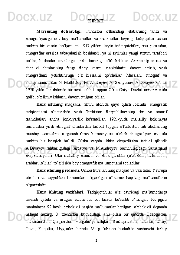 KIRISH.
Mavzuning   dolzarbligi.   Turkiston   o'lkasidagi   elatlarning   tarixi   va
etnografiyasiga   oid   boy   ma`lumotlar   va   materiallar   keyingi   tadqiqotlar   uchun
muhim   bir   zamin   bo’lgan   edi.1917-yildan   keyin   tadqiqotchilar,   shu   jumladan,
etnograflar   orasida   tabaqalanish   boshlandi,   ya`ni   ayrimlar   yangi   tuzum   tarafdori
bo’Isa,   boshqalar   sovetlaiga   qarshi   tomonga   o’tib   ketdilar.   Ammo   ilg’or   rus   va
chet   el   olimlarining   fanga   fidoyi   qismi   izlanishlarini   davom   ettirib,   yosh
etnograflami   yetishtirishga   o’z   hissasini   qo’shdilar.   Masalan,   etnograf   va
sharqshunoslardan N. Mallitskiy, M, Andreyev, A. Semyonov, A.Divayev kabilar
1920-yilda   Turidstonda   birinchi   tashkil   topgan   O’rta   Osiyo   Davlat   universitetida
qolib, o’z ilmiy ishlarini davom ettiigan edilar.
Kurs   ishining   maqsadi.   Shuni   alohida   qayd   qilish   lozimki,   etnografik
tadqiqotlami   o’tkazishda   yosh   Turkiston   Respublikasining   fan   va   maorif
tashkilotlari   ancha   jonkuyarlik   ko'rsatdilar.   1921-yilda   malialliy   hokimiyat
tomonidan   yirik   etnograf   olimlardan   tashkil   topgan   «Turkiston   tub   aholisining
maishiy   turmushini   o’rganish   ilmiy   komissiyasi»   o’zbek   etnografiyasi   rivojida
muhim   bir   bosqicb   bo’ldi.   O’sha   vaqtda   ikkita   ekspeditsiya   tashkil   qilindi:
A.Divayev   rahbarligidagi   Sirdaryo   va   M.Andreyev   boshchiligidagi   Samarqand
ekspeditsiyalari.   Ular   mahalliy   etnoslar   va   etnik   guruhlar   (o’zbeklar,   turkmanlar,
arablar, lo’lilar) to’g’risida boy etnografik ma`lumotlami topladilar.
Kurs ishining predmeti.   Ushbu kurs ishining maqsad va vazifalari Yevropa
olimlari   va   sayyohlari   tomonidan   o`rganilgan   o`lkamiz   haqidagi   ma`lumotlarni
o'rganishdir.
Kurs   ishining   vazifalari.   Tadqiqotchilar   o ‘ z   davridagi   ma ’ lumotlarga
tavanib   qabila   va   urugiar   sonini   har   xil   tarzda   ko'rsatib   o ‘ tishgan.   Ko‘pgina
manbalarda   92   bovli   o'zbek   eli   haqida   ma’lumotlar   berilgan.   o‘zbek   eli   deganda
nafaqat   hozirgi   0   ‘zbekiston   hududidagi,   shu   bilan   bir   qatorda   Qozogiston,
Turkmaniston,   Qirg'iziston.   Volgabo‘yi   xalqlari,   Boshqirdiston,   Tatarlar,   Oltoy,
Tuva,   Yoqutlar,   Uyg‘urlar   hamda   Mo‘g   ‘uliston   hududida   yashovchi   turkiy
3 