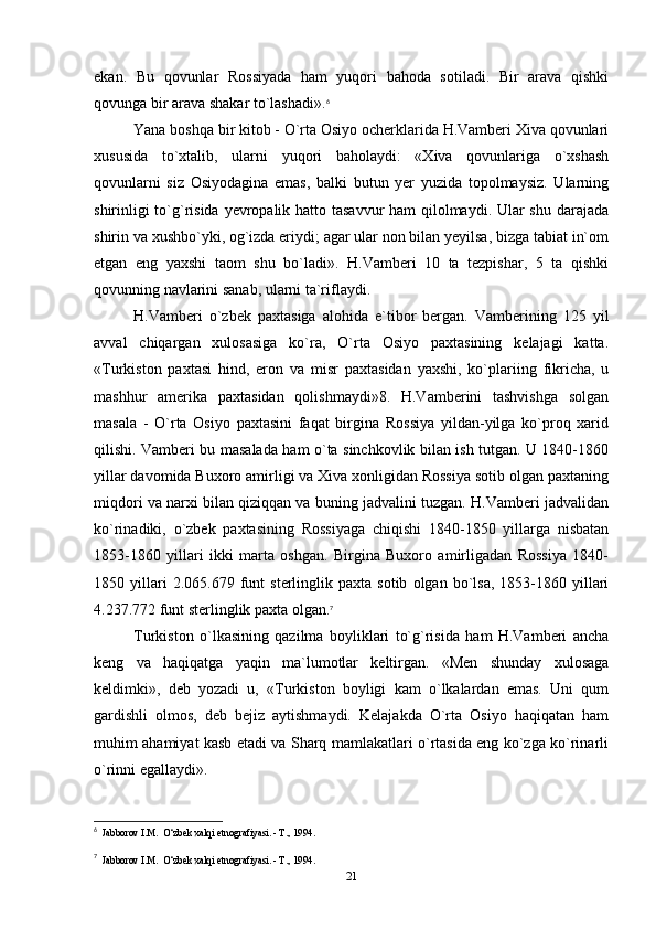ekan.   Bu   qovunlar   Rossiyada   ham   yuqori   bahoda   sotiladi.   Bir   arava   qishki
qovunga bir arava shakar to`lashadi». 6
Yana boshqa bir kitob - O`rta Osiyo ocherklarida H.Vamberi Xiva qovunlari
xususida   to`xtalib,   ularni   yuqori   baholaydi:   «Xiva   qovunlariga   o`xshash
qovunlarni   siz   Osiyodagina   emas,   balki   butun   yer   yuzida   topolmaysiz.   Ularning
shirinligi  to`g`risida yevropalik hatto tasavvur  ham qilolmaydi. Ular  shu darajada
shirin va xushbo`yki, og`izda eriydi; agar ular non bilan yeyilsa, bizga tabiat in`om
etgan   eng   yaxshi   taom   shu   bo`ladi».   H.Vamberi   10   ta   tezpishar,   5   ta   qishki
qovunning navlarini sanab, ularni ta`riflaydi.
H.Vamberi   o`zbek   paxtasiga   alohida   e`tibor   bergan.   Vamberining   125   yil
avval   chiqargan   xulosasiga   ko`ra,   O`rta   Osiyo   paxtasining   kelajagi   katta.
«Turkiston   paxtasi   hind,   eron   va   misr   paxtasidan   yaxshi,   ko`plariing   fikricha,   u
mashhur   amerika   paxtasidan   qolishmaydi»8.   H.Vamberini   tashvishga   solgan
masala   -   O`rta   Osiyo   paxtasini   faqat   birgina   Rossiya   yildan-yilga   ko`proq   xarid
qilishi. Vamberi bu masalada ham o`ta sinchkovlik bilan ish tutgan. U 1840-1860
yillar davomida Buxoro amirligi va Xiva xonligidan Rossiya sotib olgan paxtaning
miqdori va narxi bilan qiziqqan va buning jadvalini tuzgan. H.Vamberi jadvalidan
ko`rinadiki,   o`zbek   paxtasining   Rossiyaga   chiqishi   1840-1850   yillarga   nisbatan
1853-1860   yillari   ikki   marta   oshgan.   Birgina   Buxoro   amirligadan   Rossiya   1840-
1850  yillari   2.065.679   funt   sterlinglik  paxta   sotib   olgan  bo`lsa,   1853-1860   yillari
4.237.772 funt sterlinglik paxta olgan. 7
Turkiston   o`lkasining   qazilma   boyliklari   to`g`risida   ham   H.Vamberi   ancha
keng   va   haqiqatga   yaqin   ma`lumotlar   keltirgan.   «Men   shunday   xulosaga
keldimki»,   deb   yozadi   u,   «Turkiston   boyligi   kam   o`lkalardan   emas.   Uni   qum
gardishli   olmos,   deb   bejiz   aytishmaydi.   Kelajakda   O`rta   Osiyo   haqiqatan   ham
muhim ahamiyat kasb etadi va Sharq mamlakatlari o`rtasida eng ko`zga ko`rinarli
o`rinni egallaydi».
6
  Jabborov I.M.  O‘zbek xalqi etnografiyasi. - Т., 1994.
7
  Jabborov I.M.  O‘zbek xalqi etnografiyasi. - Т., 1994.
21 