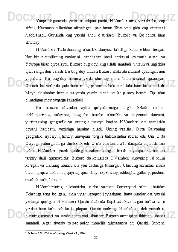 Yangi   Urganchda   yetishtiriladigan   paxta,   H.Vamberining   yozishicha,   eng
sifatli,   Hazorasp   pillasidan   olinadigan   ipak   butun   Xiva   xonligida   eng   qimmatli
hisoblanadi,   Gurlanda   eng   yaxshi   sholi   o`stiriladi.   Buxoro   va   Qo`qonda   ham
shunday.
H.Vamberi   Turkistonning   o`simlik   dunyosi   ta`rifiga   katta   e`tibor   bergan.
Har   bir   o`simlikning   navlarini,   qanchadan   hosil   berishini   ko`rsatib   o`tadi   va
Yevropa bilan qiyoslaydi. Buxoro bug`doyi eng sifatli sanaladi, u uzun va ingichka
qizil rangli don beradi. Bu bug`doy unidan Buxoro shahrida shuhrat qozongan non
yopishadi.   Bu   bug`doy   hamma   yerda   shirmoy   nomi   bilan   shuhrat   qozongan.
Guruch   bu   yerlarda   juda   ham   mo`l;   jo`xori   uchala   xonlikda   ham   ko`p   ekiladi.
Moyli   ekinlardan   kunjut   bu   yerda   yaxshi   o`sadi   va   ko`p   moy   beradi.   Zig`irdan
olinadigan moy ovqatga ishlatiladi. 
Bir   narsani   oldindan   aytib   qo`yishimizga   to`g`ri   keladi:   shahar-
qishloqlarimiz,   xalqimiz,   bizgacha   barcha   o`simlik   va   hayvonot   dunyosi,
yurtimizning   geografik   va   strategik   mavqei   haqida   H.Vamberi   o`z   asarlarida
deyarli   haqiqatni   yozishga   harakat   qiladi.   Uning   vazifasi   O`rta   Osiyoning
geografik,   siyosiy,   ijtimoiy   mavqeini   to`g`ri   baholashdan   iborat   edi.   Uni   O`rta
Osiyoga yuborganlarga shu kerak edi. U o`z vazifasini a`lo darajada bajaradi. Biz
uchun   H.Vamberi   yozib   qoldirgan   xalqimizning   o`tmish   hayotiga   oid   har   bir
tarixiy   dalil   qimmatlidir.   Buxoro   do`konlarida   H.Vamberi   choyning   16   xilini
ko`rgan va ularning nomini  o`z yon daftariga tushirgan. Ularning anrimlari  mana
bular: qirqma, axbor oq quyruq, qora choy, sepet choy, ishboglu, gulbo`y, poshun,
mushuk ko`z, lonka. 8
H.Vamberining   o`lchovicha,   o`sha   vaqtlari   Samarqand   sahni   jihatidan
Tehronga   teng   bo`lgan,   lekin   uylar   uzoqroq   joylashgan,   katta   binolar   esa   yaxshi
yerlarga   qurilgan.   H.Vamberi   Qarshi   shahrida   faqat   uch   kun   turgan   bo`lsa-da,   u
yerdan   ham   ko`p   dalillar   to`plagan.   Qarshi   qadimgi   Naxshabdir,   deb   yozadi   u,
o`zining   mavqei   va   savdo   ahamiyati   jihatidan   Buxoro   amirligida   ikkinchi   shahar
sanaladi.   Agar   siyosiy   to`s-to`polon   monelik   qilmaganda   edi   Qarshi,   Buxoro,
8
  Jabborov I.M.  O‘zbek xalqi etnografiyasi. - Т., 1994.
22 