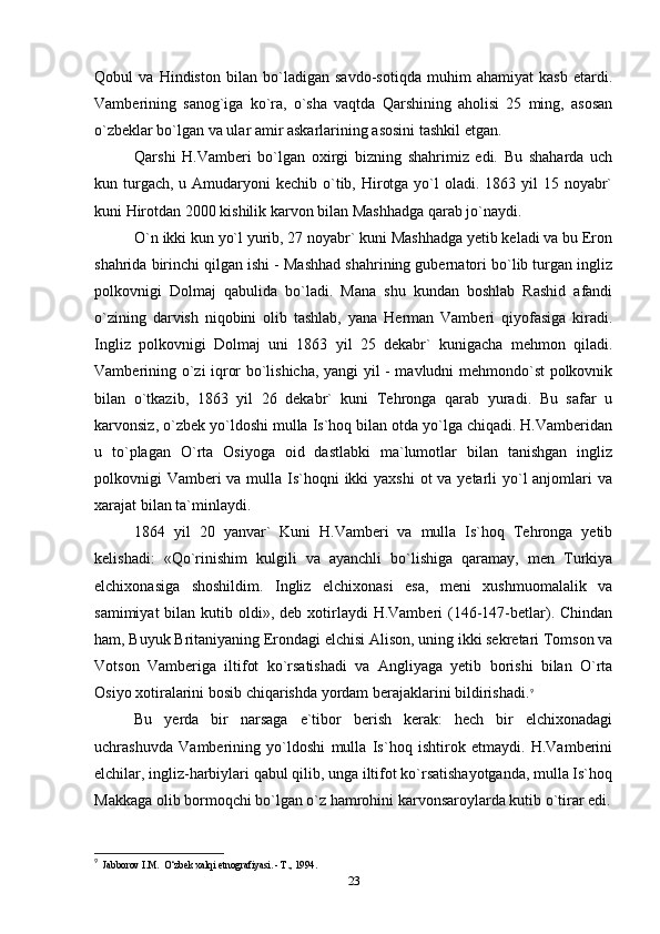 Qobul   va   Hindiston   bilan   bo`ladigan   savdo-sotiqda   muhim   ahamiyat   kasb   etardi.
Vamberining   sanog`iga   ko`ra,   o`sha   vaqtda   Qarshining   aholisi   25   ming,   asosan
o`zbeklar bo`lgan va ular amir askarlarining asosini tashkil etgan.
Qarshi   H.Vamberi   bo`lgan   oxirgi   bizning   shahrimiz   edi.   Bu   shaharda   uch
kun turgach,  u Amudaryoni  kechib  o`tib, Hirotga  yo`l  oladi. 1863 yil  15 noyabr`
kuni Hirotdan 2000 kishilik karvon bilan Mashhadga qarab jo`naydi.
O`n ikki kun yo`l yurib, 27 noyabr` kuni Mashhadga yetib keladi va bu Eron
shahrida birinchi qilgan ishi - Mashhad shahrining gubernatori bo`lib turgan ingliz
polkovnigi   Dolmaj   qabulida   bo`ladi.   Mana   shu   kundan   boshlab   Rashid   afandi
o`zining   darvish   niqobini   olib   tashlab,   yana   Herman   Vamberi   qiyofasiga   kiradi.
Ingliz   polkovnigi   Dolmaj   uni   1863   yil   25   dekabr`   kunigacha   mehmon   qiladi.
Vamberining o`zi iqror bo`lishicha, yangi yil - mavludni mehmondo`st polkovnik
bilan   o`tkazib,   1863   yil   26   dekabr`   kuni   Tehronga   qarab   yuradi.   Bu   safar   u
karvonsiz, o`zbek yo`ldoshi mulla Is`hoq bilan otda yo`lga chiqadi. H.Vamberidan
u   to`plagan   O`rta   Osiyoga   oid   dastlabki   ma`lumotlar   bilan   tanishgan   ingliz
polkovnigi Vamberi va mulla Is`hoqni  ikki  yaxshi  ot va yetarli yo`l anjomlari va
xarajat bilan ta`minlaydi.
1864   yil   20   yanvar`   Kuni   H.Vamberi   va   mulla   Is`hoq   Tehronga   yetib
kelishadi:   «Qo`rinishim   kulgili   va   ayanchli   bo`lishiga   qaramay,   men   Turkiya
elchixonasiga   shoshildim.   Ingliz   elchixonasi   esa,   meni   xushmuomalalik   va
samimiyat   bilan kutib  oldi»,  deb  xotirlaydi  H.Vamberi   (146-147-betlar). Chindan
ham, Buyuk Britaniyaning Erondagi elchisi Alison, uning ikki sekretari Tomson va
Votson   Vamberiga   iltifot   ko`rsatishadi   va   Angliyaga   yetib   borishi   bilan   O`rta
Osiyo xotiralarini bosib chiqarishda yordam berajaklarini bildirishadi. 9
Bu   yerda   bir   narsaga   e`tibor   berish   kerak:   hech   bir   elchixonadagi
uchrashuvda   Vamberining   yo`ldoshi   mulla   Is`hoq   ishtirok   etmaydi.   H.Vamberini
elchilar, ingliz-harbiylari qabul qilib, unga iltifot ko`rsatishayotganda, mulla Is`hoq
Makkaga olib bormoqchi bo`lgan o`z hamrohini karvonsaroylarda kutib o`tirar edi.
9
  Jabborov I.M.  O‘zbek xalqi etnografiyasi. - Т., 1994.
23 