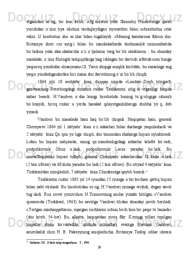 etganidan   so`ng,   bir   kun   kelib,   Afg`oniston   yoki   Shimoliy   Hindistonga   qarab
yurishdan   o`zini   tiya   olishini   tasdiqlaydigan   siyosatdon   bilan   uchrashishni   istar
edim.   U   hisobotini   shu   so`zlar   bilan   tugallaydi:   «Mening   kamtarona   fikrim   shu.
Britaniya   sheri   rus   ayig`i   bilan   bu   mamlakatlarda   dushmanlik   munosabatida
bo`ladimi   yoki   aka-ukalarcha   o`z   o`ljalarini   teng   bo`lib   oladilarmi   -   bu   shunday
masalaki, o`zini filologik tadqiqotlarga bag`ishlagan bir darvish sifatida men bunga
yaqinroq yondosha olmayman»18. Tarix shupga aniqlik kiritdiki, bu masalaga eng
yaqin yondashganlardan biri mana shu darvishning o`zi bo`lib chiqdi.
1864   yili   10   sentyabr`   kuni   chiqqan   sonida   «London   Deyli   telegraf»
gazetasining   Peterburgdagi   muxbiri   ruslar   Toshkentni   ishg`ol   etganligi   haqida
xabar   beradi.   H.Vamberi   o`sha   kungi   hisobotida   buning   to`g`riligiga   ishonib
bo`lmaydi,   biroq   ruslar   u   yerda   harakat   qilayotganliklariga   shubha   yo`q,   deb
yozadi.
Vamberi   bu   masalada   ham   haq   bo`lib   chiqadi.   Haqiqatan   ham,   general
Chernyaev   1864   yil   1   oktyabr`   kuni   o`z   askarlari   bilan   shaharga   yaqinlashadi   va
2 oktyabr` kuni Qo`qon yo`liga chiqib, shu tomondan shaharga hujum uyushtiradi.
Lekin   bu   hujum   natijasida,   uning   qo`mondonligidagi   askarlar   talafot   ko`radi,
podpolkovnik   Obux   o`ladi,   podpolkovnik   Lerxe   yarador   bo`ladi.   Bu
muvaffaqiyatsiz   hujum   tufayli,   general   Chernyaev   askarlaridan   18   kishi   o`ladi
(2 tasi ofitser) va 60 kishi yarador bo`ladi (2 tasi ofitser). Bu otryad 4 oktyabr` kuni
Toshkentdan uzoqlashib, 7 oktyabr` kuni Chimkentga qaytib boradi. 11
Toshkentni ruslar 1865 yil 14 iyundan 15 iyunga o`tar kechasi qattiq hujum
bilan zabt etishadi. Bu hisobotidan so`ng, H.Vamberi nimaga erishdi, degan savol
tug`iladi.   Rus   sovet   yozuvchisi   N.Tixonovning   ancha   yuzaki   bitilgan   «Vamberi
qissasi»da   (Toshkent,   1963)   bu   savolga   Vamberi   tilidan   shunday   javob   beriladi:
«Tortgan mashaqqatlarim, oqargan sochlarim uchun hech kim bir paqir to`lamadi»
(shu   kitob,   54-bet).   Bu,   albatta,   haqiqatdan   yiroq   fikr.   Keyingi   yillari   topilgan
hujjatlar   shuni   ko`rsatadiki,   alohida   xizmatlari   evaziga   Herman   Vamberi,
amerikalik   olim   H.   B.   Paksoyning   aniqlashicha,   Britaniya   Tashqi   ishlar   idorasi
11
  Jabborov I.M.  O‘zbek xalqi etnografiyasi. - Т., 1994.
26 