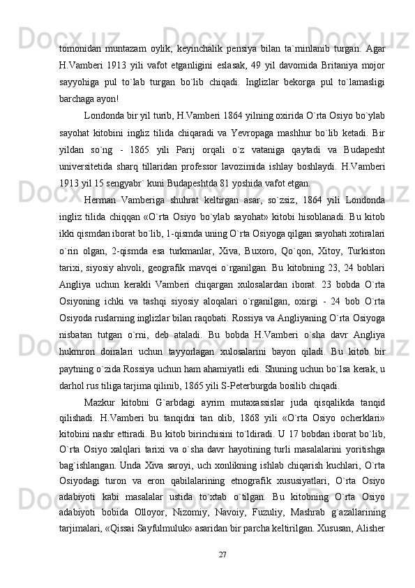 tomonidan   muntazam   oylik,   keyinchalik   pensiya   bilan   ta`minlanib   turgan.   Agar
H.Vamberi   1913   yili   vafot   etganligini   eslasak,   49   yil   davomida   Britaniya   mojor
sayyohiga   pul   to`lab   turgan   bo`lib   chiqadi.   Inglizlar   bekorga   pul   to`lamasligi
barchaga ayon!
Londonda bir yil turib, H.Vamberi 1864 yilning oxirida O`rta Osiyo bo`ylab
sayohat   kitobini   ingliz   tilida   chiqaradi   va   Yevropaga   mashhur   bo`lib   ketadi.   Bir
yildan   so`ng   -   1865   yili   Parij   orqali   o`z   vataniga   qaytadi   va   Budapesht
universitetida   sharq   tillaridan   professor   lavozimida   ishlay   boshlaydi.   H.Vamberi
1913 yil 15 sengyabr` kuni Budapeshtda 81 yoshida vafot etgan.
Herman   Vamberiga   shuhrat   keltirgan   asar,   so`zsiz,   1864   yili   Londonda
ingliz   tilida   chiqqan   «O`rta   Osiyo   bo`ylab   sayohat»   kitobi   hisoblanadi.   Bu   kitob
ikki qismdan iborat bo`lib, 1-qismda uning O`rta Osiyoga qilgan sayohati xotiralari
o`rin   olgan,   2-qismda   esa   turkmanlar,   Xiva,   Buxoro,   Qo`qon,   Xitoy,   Turkiston
tarixi,   siyosiy   ahvoli,   geografik   mavqei   o`rganilgan.   Bu   kitobning   23,   24   boblari
Angliya   uchun   kerakli   Vamberi   chiqargan   xulosalardan   iborat.   23   bobda   O`rta
Osiyoning   ichki   va   tashqi   siyosiy   aloqalari   o`rganilgan,   oxirgi   -   24   bob   O`rta
Osiyoda ruslarning inglizlar bilan raqobati. Rossiya va Angliyaning O`rta Osiyoga
nisbatan   tutgan   o`rni,   deb   ataladi.   Bu   bobda   H.Vamberi   o`sha   davr   Angliya
hukmron   doiralari   uchun   tayyorlagan   xulosalarini   bayon   qiladi.   Bu   kitob   bir
paytning o`zida Rossiya uchun ham ahamiyatli edi. Shuning uchun bo`lsa kerak, u
darhol rus tiliga tarjima qilinib, 1865 yili S-Peterburgda bosilib chiqadi.
Mazkur   kitobni   G`arbdagi   ayrim   mutaxassislar   juda   qisqalikda   tanqid
qilishadi.   H.Vamberi   bu   tanqidni   tan   olib,   1868   yili   «O`rta   Osiyo   ocherklari»
kitobini nashr ettiradi. Bu kitob birinchisini to`ldiradi. U 17 bobdan iborat bo`lib,
O`rta   Osiyo   xalqlari   tarixi   va   o`sha   davr   hayotining   turli   masalalarini   yoritishga
bag`ishlangan.   Unda  Xiva   saroyi,   uch  xonlikning   ishlab   chiqarish   kuchlari,   O`rta
Osiyodagi   turon   va   eron   qabilalarining   etnografik   xususiyatlari,   O`rta   Osiyo
adabiyoti   kabi   masalalar   ustida   to`xtab   o`tilgan.   Bu   kitobning   O`rta   Osiyo
adabiyoti   bobida   Olloyor,   Nizomiy,   Navoiy,   Fuzuliy,   Mashrab   g`azallarining
tarjimalari, «Qissai Sayfulmuluk» asaridan bir parcha keltirilgan. Xususan, Alisher
27 