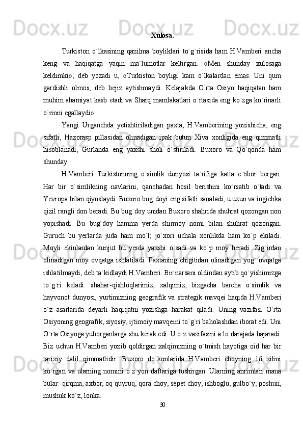Xulosa.
Turkiston   o`lkasining   qazilma   boyliklari   to`g`risida   ham   H.Vamberi   ancha
keng   va   haqiqatga   yaqin   ma`lumotlar   keltirgan.   «Men   shunday   xulosaga
keldimki»,   deb   yozadi   u,   «Turkiston   boyligi   kam   o`lkalardan   emas.   Uni   qum
gardishli   olmos,   deb   bejiz   aytishmaydi.   Kelajakda   O`rta   Osiyo   haqiqatan   ham
muhim ahamiyat kasb etadi va Sharq mamlakatlari o`rtasida eng ko`zga ko`rinarli
o`rinni egallaydi».
Yangi   Urganchda   yetishtiriladigan   paxta,   H.Vamberining   yozishicha,   eng
sifatli,   Hazorasp   pillasidan   olinadigan   ipak   butun   Xiva   xonligida   eng   qimmatli
hisoblanadi,   Gurlanda   eng   yaxshi   sholi   o`stiriladi.   Buxoro   va   Qo`qonda   ham
shunday.
H.Vamberi   Turkistonning   o`simlik   dunyosi   ta`rifiga   katta   e`tibor   bergan.
Har   bir   o`simlikning   navlarini,   qanchadan   hosil   berishini   ko`rsatib   o`tadi   va
Yevropa bilan qiyoslaydi. Buxoro bug`doyi eng sifatli sanaladi, u uzun va ingichka
qizil rangli don beradi. Bu bug`doy unidan Buxoro shahrida shuhrat qozongan non
yopishadi.   Bu   bug`doy   hamma   yerda   shirmoy   nomi   bilan   shuhrat   qozongan.
Guruch   bu   yerlarda   juda   ham   mo`l;   jo`xori   uchala   xonlikda   ham   ko`p   ekiladi.
Moyli   ekinlardan   kunjut   bu   yerda   yaxshi   o`sadi   va   ko`p   moy   beradi.   Zig`irdan
olinadigan moy  ovqatga  ishlatiladi. Paxtaning  chigitidan olinadigan  yog`  ovqatga
ishlatilmaydi, deb ta`kidlaydi H.Vamberi. Bir narsani oldindan aytib qo`yishimizga
to`g`ri   keladi:   shahar-qishloqlarimiz,   xalqimiz,   bizgacha   barcha   o`simlik   va
hayvonot  dunyosi, yurtimizning geografik va strategik mavqei  haqida H.Vamberi
o`z   asarlarida   deyarli   haqiqatni   yozishga   harakat   qiladi.   Uning   vazifasi   O`rta
Osiyoning geografik, siyosiy, ijtimoiy mavqeini to`g`ri baholashdan iborat edi. Uni
O`rta Osiyoga yuborganlarga shu kerak edi. U o`z vazifasini a`lo darajada bajaradi.
Biz   uchun  H.Vamberi   yozib  qoldirgan   xalqimizning   o`tmish   hayotiga   oid  har   bir
tarixiy   dalil   qimmatlidir.   Buxoro   do`konlarida   H.Vamberi   choyning   16   xilini
ko`rgan va ularning nomini  o`z yon daftariga tushirgan. Ularning anrimlari  mana
bular: qirqma, axbor, oq quyruq, qora choy, sepet choy, ishboglu, gulbo`y, poshun,
mushuk ko`z, lonka.
30 