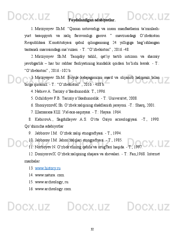 Foydalanilgan adabiyotlar.
1. Mirziyoyev   Sh.M.   “Qonun   ustuvorligi   va   inson   manfaatlarini   ta’minlash-
yurt   taraqqiyoti   va   xalq   farovonligi   garovi   ”   mavzusidagi   O’zbekiston
Respublikasi   Konstitutiyasi   qabul   qilinganining   24   yilligiga   bag’ishlangan
tantanali marosimdagi ma’ruzasi. - T.: “O’zbekiston” , 2016.-48. 
2. Mirziyoyev   Sh.M.   Tanqidiy   tahlil,   qat’iy   tartib   intizom   va   shaxsiy
javobgarlik   –   har   bir   rahbar   faoliyatining   kundalik   qoidasi   bo’lishi   kerak.   -   T.:
“O’zbekiston” , 2016.-102 b. 
3. Mirziyoyev   Sh.M.   Buyuk   kelajagimizni   mard   va   olijanob   halqimiz   bilan
birga quramiz. - T.: “O’zbekiston” , 2016.- 488 b. 
4. Nabiev A. Tarixiy o‘lkashunoslik. Т., 1996.
5. Ochildiyev F.B. Tarixiy o‘lkashunoslik. - Т.: Universitet, 2008.
6. ShoniyozovK.Sh. O‘zbek xalqining shakllanish jarayoni. -Т.: Sharq, 2001.
7. Шапиязов КШ. Узбеки-карлуки. - Т.: Наука.  1964.
8. KabirovA.,   Sagdullayev   A.S.   O‘rta   Osiyo   arxeologiyasi.   - Т .,   1990.
Qo‘shimcha adabiyotlar
9. Jabborov I.M.  O‘zbek xalqi etnografiyasi. - Т., 1994.
10. Jabborov I.M. Jahon xalqlari etnografiyasi. - Т., 1985.
11. Norboyev N. O‘zbek elining qabila va urugTari haqida. - Т., 1997.
12. DoniyorovX. O‘zbek xalqining shajara va shevalari. - Т.: Fan,1968.  Internet
manbalar
13. www.history.ru    .
14. www.natura. com.
15. www.archeology, ru.
16. www.archeology.com.
 
32 