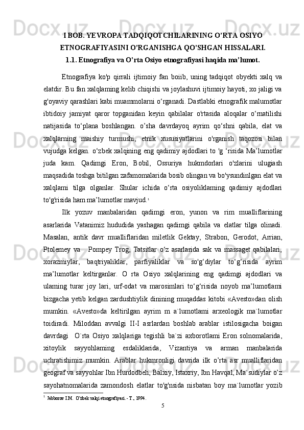 I   BOB. YEVROPA TADQIQOTCHILARINING O’RTA OSIYO
ETNOGRAFIYASINI O’RGANISHGA QO’SHGAN HISSALARI.
1.1. Etnografiya va O’rta Osiyo etnografiyasi haqida ma’lumot.
Etnografiya   ko'p   qirrali   ijtimoiy   fan   boiib,   uning   tadqiqot   obyekti   xalq   va
elatdir. Bu fan xalqlaming kelib chiqishi va joylashuvi ijtimoiy hayoti, xo jaligi va
g'oyaviy qarashlari kabi muammolarni o‘rganadi. Dastlabki etnografik malumotlar
ibtidoiy   jamiyat   qaror   topganidan   keyin   qabilalar   o'rtasida   aloqalar   o‘rnatilishi
natijasida   to‘plana   boshlangan.   o’sha   davrdayoq   ayrim   qo‘shni   qabila,   elat   va
xalqlarning   maishiy   turmushi,   etnik   xususiyatlarini   o'rganish   taqozosi   bilan
vujudga kelgan. o‘zbek xalqining eng qadimiy ajdodlari to 'g ‘risida Ma’lumotlar
juda   kam.   Qadimgi   Eron,   Bobil,   Ossuriya   hukmdorlari   o'zlarini   ulugiash
maqsadida toshga bitilgan zafamomalarida bosib olingan va bo'ysundinlgan elat va
xalqlami   tilga   olganlar.   Shular   ichida   o‘rta   osiyoliklaming   qadimiy   ajdodlari
to'g'risida ham ma’lumotlar mavjud. 1
Ilk   yozuv   manbalaridan   qadimgi   eron,   yunon   va   rim   mualliflarining
asarlarida   Vatanimiz   hududida   yashagan   qadimgi   qabila   va   elatlar   tilga   olinadi.
Masalan,   antik   davr   mualliflaridan   miletlik   Gektay,   Strabon,   Gerodot,   Arrian,
Ptolemey   va       Pompey   Trog,   Tatsitlar   o‘z   asarlarida   sak   va   massaget   qabilalari,
xorazmiylar,   baqtriyaliklar,   parfiyaliklar   va   so'g‘diylar   to‘g‘risida   ayrim
ma’lumotlar   keltirganlar.   O   rta   Osiyo   xalqlarining   eng   qadimgi   ajdodlari   va
ulaming   turar   joy   lari,   urf-odat   va   marosimlari   to‘g‘risida   noyob   ma’lumotlami
bizgacha   yetib   kelgan   zardushtiylik   dinining   muqaddas   kitobi   «Avesto»dan   olish
mumkin.   «Avesto»da   keltirilgan   ayrim   m   a`lumotlami   arxeologik   ma`lumotlar
toidiradi.   Miloddan   avvalgi   II-I   asrlardan   boshlab   arablar   istilosigacha   boigan
davrdagi     O`rta   Osiyo   xalqlariga   tegishli   ba`zi   axborotlami   Eron   solnomalarida,
xitoylik   sayyohlaming   esdaliklarida,   Vizantiya   va   arman   manbalarida
uchratishimiz   mumkin.   Arablar   hukmronligi   davrida   ilk   o’rta   asr   mualliflaridan
geograf va sayyohlar Ibn Hurdodbeh, Balxiy, Istaxriy, Ibn Havqal, Ma`sudiylar o’z
sayohatnomalarida   zamondosh   elatlar   to'g'nsida   nisbatan   boy   ma`lumotlar   yozib
1
  Jabborov I.M.  O‘zbek xalqi etnografiyasi. - Т., 1994.
5 