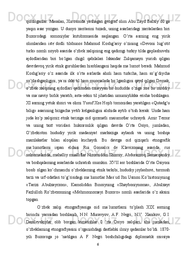qoldiiganlar. Masalan, Xurosonda yashagan geograf olim Abu Zayd Balxiy 60 ga
yaqin   asar   yozgan.   U   dunyo   xaritasini   tuzadi,   uning   asarlaridagi   xaritalardan   biri
Buxorodagi   somoniylar   kutubxonasida   saqlangan.   O’rta   asming   eng   yirik
olimlaridan   iste`dodli   tilshunos   Mahmud   Koshg’ariy   o’zining   «Devoni   lug’otit
turk» nomli noyob asarida o’zbek xalqining eng qadimgi turkiy tilda gaplashuvehi
ajdodlaridan   biri   bo`lgan   chigil   qabilalari   Iskandar   Zulqamayn   yurish   qilgan
davrdavoq yirik etnik guruhlardan hisoblangani haqida ma`lumot beradi. Mahmud
Koshg’ariy   o’z   asarida   ilk   o’rta   asrlarda   aholi   ham   turkcha,   ham   so’g’diycha
so’zlashganligini, ya`ni ikki til ham muomalada bo`lganligini qayd qilgan Demak,
o’zbek xalqining ajdodlari qadimdan   muayyan bir hududda o’ziga xos bir moddiy
va ma`naviy birlik yaratib, asta-sekin til jihatidan umumiylikka erisha boshlagan.
XI asming yetuk shoiri va olimi Yusuf Xos Hojib tomonidan yaratilgan «Qutadg’u
bilig» asarining bizgacha yetib kelganligini  alohida aytib o’tish kerak. Unda ham
juda ko’p xalqimiz etnik tarixiga oid qimmatli maiumotlar uchraydi.   Amir Temur
va   uning   taxt   vorislari   hukmronlik   qilgan   davrda   O’rta   Osiyo,   jumladan,
O’zbekiston   hududiy   yirik   madaniyat   markaziga   aylandi   va   uning   boshqa
mamlakatlar   bilan   aloqalan   kuchaydi.   Bu   davrga   oid   qiziqarli   etnografik
ma`lumotlami   ispan   elchisi   Rui   Gonsalcs   de   Klavixoning   asarida,   rus
solnomalarida, mahalliy mualliflar Nizomiddin Shomiy, Abdurazzoq Samarqandiy
va boshqalaming asarlarida uchratish mumkin. XVII asr boshlarida O’rta Osiyoni
bosib olgan ko’chmanchi o’zbeklaming etnik tarkibi, hududiy joylashuvi, turmush
tarzi va urf-odatlari to’g’risidagi ma`lumotlar Mas`ud Ibn Usmon Ko’histoniyning
«Tarixi   Abulxayrxon»,   Kamoliddin   Binoiyning   «Shayboniynoma»,   Abulxayr
Fazlulloh   Ro’zbexonning   «Mehmonnomayi   Buxoro»   nomli   asarlarida   o’z   aksini
topgan.
O`zbek   xalqi   etnografiyasiga   oid   ma`lumotlami   to’plash   XIX   asrning
birinchi   yarmidan   boshlanib,   N.N.   Muravyov,   A.F.   Negri,   N.V.   Xanikov,   G.I.
Danilevskiylar   olib   borgan   kuzatishlar   0   ‘rta   Osiyo   xalqlari,   shu   jumladan,
o’zbeklaming etnografiyasini o’rganishdagi dastlabki ilmiy qadamlar bo’ldi. 1870-
yili   Buxoroga   jo   ‘natilgan   A   F.   Negri   boshchiligidagi   diplomatik   missiya
6 