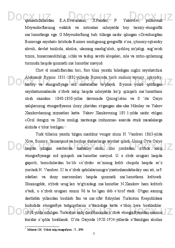 qatnashchilaridan   E.A.Eversmann,   X.Pandar,   P.   Yakovlev,   polkovnik
Meyendorflarning   esdalik   va   xotiralari   nihoyatda   boy   tarixiy-etnografik
ma`lumotlarga   ega.   G.Meyendorfning   turli   tillarga   nashr   qilingan   «Orenburgdan
Buxoroga sayohat» kitobida Buxoro xonligining geografik o’mi, ijtimoiy-iqtisodiy
ahvoli,   davlat   tuzilishi,   aholisi,   ulaming   mashg’uloti,   qishloq   xo'jaligi.   sug’orish
tizimi,  hunarmandchiligi,  ichki  va  tashqi   savdo   aloqalari,  oila  va   xotin-qizlarning
turmushi haqida qimmatli ma`lumotlar mavjud.
Chet   el   mualliflaridan   biri,   fors   tilini   yaxshi   biladigan   ingliz   sayohatchisi
Aleksandr   Byoms   1831-1832-yillaida   Buxoroda   turib   muliim   siyosiy,   iqtisodiy,
harbiy   va   etnografiyaga   oid   materiallar   to’playdi.   Byorns   yozib   qoldirgan
sayohatnomalaiida   o’zbek   xalqi   haqida   nihoyatda   ko’p   qiziqarli   ma`lumotlami
olish   mumkin.   1840-1850-yillar   davomida   Qozog’iston   va   0   ‘rta   Osiyo
xalqlarining   etnografiyasini   ilmiy   jihatdan   o'rgangan   aka-uka   Nikolay   va   Yakov
Xanikovlaming   xizmatlari   katta.   Yakov   Xanikovning   185   l-yilda   nashr   etilgan
«Orol   dengizi   va   Xiva   xonligi   xaritasiga   izohnoma»   asarida   etnik   masalalarga
alohida e`tibor berilgan. 2
Turk   tillarini   yaxshi   bilgan   mashhur   venger   olimi   H.   Vamberi   1863-yilda
Xiva, Buxoro, Samarqand va boshqa shaharlarga sayohat qiladi. Uning O'rta Osiyo
haqida   yozgan   asarlarida   mahalliy   aholi,   shu   jumladan,   o'zbck   xalqi
etnografiyasiga   oid   qiziqarli   ma`lumotlar   mavjud.   U   o   zbek   urugiari   haqida
gapirib,   birinchilardan   bo`lib   «o’zbek»   so’zining   kelib   chiqishi   haqida   so’z
yuritadi.H. Vamberi 32 ta o’zbek qabilalariningro’yxatimhamdabadiiy san`ati, urf-
odatlari   va   diniy   marosimlari   haqida   qimmatli   ma`lumotlarni   keltiradi.
Shuningdek,   o'zbek   urug`lari   to'g'risidagi   ma`lumotlar   N.Xanikov   ham   keltirib
o'tadi,   u   o’zbek   urugiari   sonini   96   ta   bo`lgan   deb   e`tirof   etadi.   O'tgan   asming
dastlabki   yillaridan   boshlab   fan   va   ma`rifat   fidoyilari   Turkiston   Respublikasi
hududida   etnografiya   tadqiqotlarini   o’tkazishga   katta   e`tibor   bera   boshladilar.
1918-yilda ochilgan Turkiston xalq dorilfununida o’zbek etnografiyasidan maxsus
kurslar   o’qitila   boshlandi.   O’rta   Osiyoda   1920-1924-yillarda   o’tkazilgan   aliolini
2
  Jabborov I.M.  O‘zbek xalqi etnografiyasi. - Т., 1994.
7 
