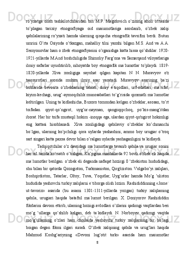 ro’yxatga   olish   tashkilotchilaridan   biri   M.P.   Magidovich   o’zining   aholi   o'rtasida
to’plagan   tarixiy   etnografiyaga   oid   maiumotlariga   asoslanib,   o’zbek   xalqi
qabilalarining   ro’yxati   hamda   ularning   qisqacha   etnografik   tavsifini   berdi.   Butun
umrini   O’rta   Osiyoda   o’tkazgan,   mahalliy   tilni   yaxshi   bilgan   M.S.   And   va   A.A.
Semyonovlar ham o zbek etnografiyasini o’rganishga katta hissa qo’shdilar. 1920-
1921-yillarda M.And   boshchiligida Shimoliy Farg’ona va Samarqand viloyatlariga
ilmiy safarlar  uyushtirilib, nihoyatda boy etnografik ma`lumotlar  to’playdi. 1819-
1820-yillarda   Xiva   xonligiga   sayohat   qilgan   kapitan   N   N.   Muravyov   o'z
taassurotlari   asosida   muhim   ilmiy   asar   yaratadi.   Muravyov   asarining   ba`zi
boblarida   bevosita   o’zbeklaming   tabiati,   diniy   e`tiqodlari,   urf-odatlari,   ma`rifat,
kiyim-kechagi, urug’-aymoqchilik munosabatlari to’g’risida qimmatli ma`lumotlar
keltirilgan. Uning ta`kidlashicha, Buxoro tomondan kelgan o’zbeklar, asosan, to’rt
toifadan.   qiyot-qo’ngirot,   uyg’ur-nayman,   qangiiqipchoq,   po’kis-mang’itdan
iborat. Har bir toifa mustaqil hokim -inoqqa ega, ulardan qiyot-qo'ngirot hokimligi
eng   kattasi   hisoblanadi.   Xiva   xonligidagi   qabilaviy   o’zbeklar   ko’chmanchi
bo`lgan,   ularning   ko’pchiligi   qora   uylarda   yashashini,   ammo   boy   urugiar   o’troq
sart singari katta paxsa devor bilan o’ralgan uylarda yashaganligini ta`kidlaydi.
Tadqiqotchilar o’z davridagi ma`lumotlarga tavanib qabila va urugiar sonini
har xil tarzda ko'rsatib o’tishgan. Ko’pgina manbalarda 92 bovli o'zbek eli haqida
ma`lumotlar   berilgan. o’zbek eli deganda nafaqat hozirgi 0 ‘zbekiston hududidagi,
shu bilan bir qatorda Qozogiston, Turkmaniston, Qirg'iziston. Volgabo’yi xalqlari,
Boshqirdiston,   Tatarlar,   Oltoy,   Tuva,   Yoqutlar,   Uyg’urlar   hamda   Mo’g   ‘uliston
hududida yashovchi turkiy xalqlarni e`tiborga olish lozim. Rashididdinning «Jome`
ut-tavorix»   asarida   (bu   asami   1301-1311-yillarda   yozgan)   turkiy   xalqlaming
qabila,   urugiari   haqida   batafsil   ma`lumot   berilgan.   X.   Doniyorov   Rashididdin
fikrlarini davom ettirib, ulaming hoziigi avlodlari o’zlarini qadimgi vaqtlardan beri
mo’g   ‘ullarga   qo’shilib   kelgan,   deb   ta`kidlaydi.   N.   Norboyev   qadimgi   vaqtda
mo’g’ullaming   o’zlari   ham   choilaida   yashovchi   turkiy   xalqlarning   bir   bo’lagi
boigan   degan   fikmi   ilgari   suradi.   О‘zbek   xalqining   qabila   va   urug‘lari   haqida
Mahmud   Koshg‘ariyning   «Devoni   lug’otit   turk»   asarida   ham   maiumotlar
8 