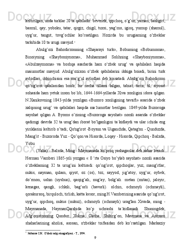 keltirilgan, unda turklar 20 ta qabiladir: bevenek, qipchoq, o’g’uz, yaman, bashgirt,
basmil,   qay,   yoboku,   tatar,   qirgiz,   chigil,   tuxsi,   yag’mo,   igioq,   yumup   (shamul),
uyg’ur,   tangut,   tovg’ochlar   ko’rsatilgan.   Hozirda   bu   urugiaming   o’zbeklar
tarkibida 10 ta urugi mavjud. 3
Abulg’ozi   Bahodirxonning   «Shajarayi   turk»,   Bobuming   «Bobumoma»,
Binoiyning   «Shayboniynoma»,   Muhammad   Solihning   «Shayboniynoma»,
«Abulxaymoma»   va   boshqa   asarlarda   ham   о‘zbek   urug‘   va   qabilalari   haqida
maiumotlar   mavjud.   Abulg‘ozixon   o‘zbek   qabilalarini   ikkiga   boiadi,   birini   turk
avlodlari, ikkinchisini  esa mo‘g‘ul avlodlari  deb koisatadi. Abulg‘ozi Bahodirxon
qo‘ng‘irot   qabilasidan   boiib,   bir   necha   tillami   bilgan,   tabiat,   tarix,   til,   siyosat
sohasida  ham yetuk inson   bo`lib, 1644-1664-yillarda Xiva xonligini  idora qilgan.
N.Xanikovning   1843-yilda   yozilgan   «Buxoro   xonligining   tavsifi»   asarida   o’zbek
xalqining   urug’   va   qabilalari   haqida   ma`lumotlar   berilgan.   1849-yilda   Buxoroga
sayohat   qilgan   A.   Byoms   o’zining   «Buxoroga   sayohat»   nomli   asarida   o’zbeklar
qadimgi  davrda  32 ta urug’dan iborat  bo’lganligini  ta`kidlaydi  va ular  ichida  eng
yiriklarini keltirib o’tadi; Qo'ng'irot -Boysun va Uiganchda, Qatag'on - Qunduzda,
Mang’it - Buxoroda.Yuz - Qo’qon va Hisorda, Loqay - Hisorda, Qipchoq - Balxda,
Yobu
(Yaba) - Balxda, Ming - Maymanada ko’proq yashaganlar deb xabar beradi.
Herman Vamberi 1865-yili yozgan « 0 ‘rta Osiyo bo’ylab sayohat» nomli asarida
o’zbeklaming   32   ta   urug’ini   keltiradi:   qo’ng’irot,   qipchoqlar,   yuz,   mang’itlar,
nukis,   nayman,   qulam,   qiyot,   oz   (os),   toz,   sayyod,   jig’atoy,   uyg’ur,   oybek,
do’rmon,   ushin   (uyshun),   qanjig’ali,   nug’ay,   bolg’ali.   metan   (mitan),   jaloyir,
kenagas,   qangli,   ichkili,   bag’urli   (bavurli).   olchin,   ochmoyli   (ochmayli),
qorakursoq, birquloch, tirlish, katta kesor, ming.H.Vamberining asarida qo’ng’irot,
uyg’ur,   qipchoq,   nukus   (nukuz),   ochmoyli   (ochmayli)   urag'lan   Xivada,   ming   -
Maymanada,   NaymanQarshida   ko’p   uchrashi   ta`kidlanadi.   Shuningdek,
Afg`onistonning   Qunduz,   Xulma,   Okcha,   Shibirg’on,   Mavmana   va   Antxam
shaharlarining   aholisi,   asosan,   o'zbeklar   toifasidan   deb   ko’rsatilgan.   Markaziy
3
  Jabborov I.M.  O‘zbek xalqi etnografiyasi. - Т., 1994.
9 