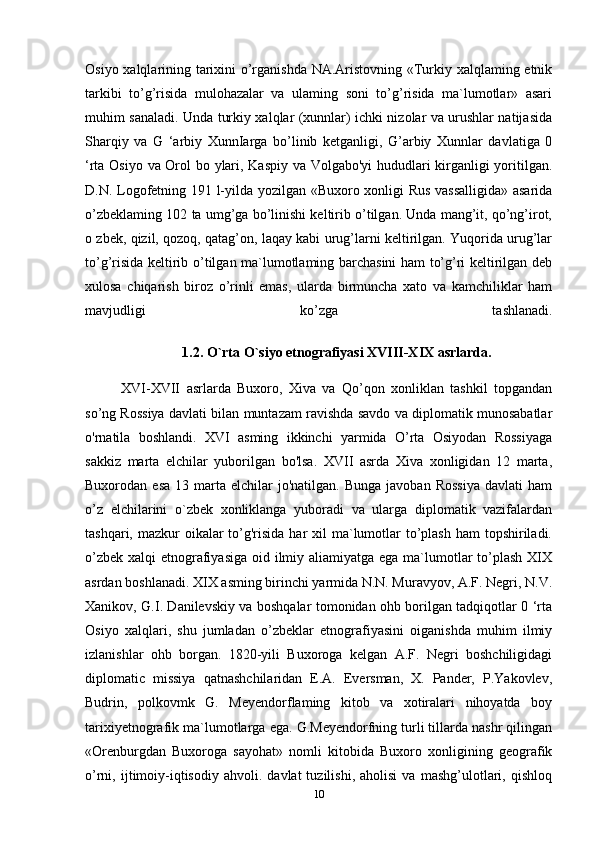 Osiyo xalqlarining tarixini o’rganishda NA.Aristovning «Turkiy xalqlaming etnik
tarkibi   to’g’risida   mulohazalar   va   ulaming   soni   to’g’risida   ma`lumotlar»   asari
muhim sanaladi. Unda turkiy xalqlar (xunnlar) ichki nizolar va urushlar natijasida
Sharqiy   va   G   ‘arbiy   XunnIarga   bo’linib   ketganligi,   G’arbiy   Xunnlar   davlatiga   0
‘rta Osiyo va Orol bo ylari, Kaspiy va Volgabo'yi hududlari kirganligi yoritilgan.
D.N. Logofetning 191 l-yilda yozilgan «Buxoro xonligi Rus vassalligida»  asarida
o’zbeklaming 102 ta umg’ga bo’linishi keltirib o’tilgan. Unda mang’it, qo’ng’irot,
o zbek, qizil, qozoq, qatag’on, laqay kabi urug’larni keltirilgan. Yuqorida urug’lar
to’g’risida keltirib o’tilgan ma`lumotlaming barchasini ham to’g’ri keltirilgan deb
xulosa   chiqarish   biroz   o’rinli   emas,   ularda   birmuncha   xato   va   kamchiliklar   ham
mavjudligi   ko’zga   tashlanadi.
1.2. O`rta O`siyo etnografiyasi XVIII-XIX asrlarda.
XVI-XVII   asrlarda   Buxoro,   Xiva   va   Qo’qon   xonliklan   tashkil   topgandan
so’ng Rossiya davlati bilan muntazam ravishda savdo va diplomatik munosabatlar
o'rnatila   boshlandi.   XVI   asming   ikkinchi   yarmida   O’rta   Osiyodan   Rossiyaga
sakkiz   marta   elchilar   yuborilgan   bo'lsa.   XVII   asrda   Xiva   xonligidan   12   marta,
Buxorodan  esa   13  marta   elchilar  jo'natilgan.   Bunga  javoban  Rossiya   davlati  ham
o’z   elchilarini   o`zbek   xonliklanga   yuboradi   va   ularga   diplomatik   vazifalardan
tashqari, mazkur  oikalar  to’g'risida har  xil  ma`lumotlar  to’plash ham  topshiriladi.
o’zbek xalqi  etnografiyasiga oid ilmiy aliamiyatga ega ma`lumotlar to’plash  XIX
asrdan boshlanadi. XIX asming birinchi yarmida N.N. Muravyov, A.F. Negri, N.V.
Xanikov, G.I. Danilevskiy va boshqalar tomonidan ohb borilgan tadqiqotlar 0 ‘rta
Osiyo   xalqlari,   shu   jumladan   o’zbeklar   etnografiyasini   oiganishda   muhim   ilmiy
izlanishlar   ohb   borgan.   1820-yili   Buxoroga   kelgan   A.F.   Negri   boshchiligidagi
diplomatic   missiya   qatnashchilaridan   E.A.   Eversman,   X.   Pander,   P.Yakovlev,
Budrin,   polkovmk   G.   Meyendorflaming   kitob   va   xotiralari   nihoyatda   boy
tarixiyetnografik ma`lumotlarga ega. G.Meyendorfning turli tillarda nashr qilingan
«Orenburgdan   Buxoroga   sayohat»   nomli   kitobida   Buxoro   xonligining   geografik
o’rni,  ijtimoiy-iqtisodiy   ahvoli.   davlat   tuzilishi,   aholisi   va   mashg’ulotlari,   qishloq
10 