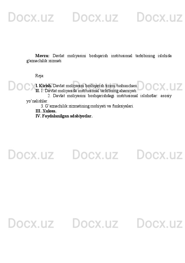 Mavzu:   Davlat   moliyasini   boshqarish   institusional   tarkibining   islohida
g'aznachilik xizmati
Reja:
I. Kirish.  Davlat moliyasini boshqarish tizimi tushunchasi.
II.  1. Davlat moliyasida institusional tarkibning ahamiyati.
          2.   Davlat   moliyasini   boshqarishdagi   institusional   islohotlar:   asosiy
yo‘nalishlar. 
     3. G‘aznachilik xizmatining mohiyati va funksiyalari.
III. Xulosa.
IV. Foydalanilgan adabiyotlar.